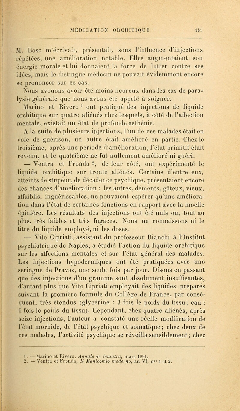M. Bosc m'écrivait, présentait, sous l'influence d'injections répétées, une amélioration notable. Elles augmentaient son énergie morale et lui donnaient la force de lutter contre ses idées, mais le distingué médecin ne pouvait évidemment encore se prononcer sur ce cas. Nous avouons'avoir été moins heureux dans les cas de para- lysie générale que nous avons été appelé à soigner. Marino et Rivero ^ ont pratiqué des injections de liquide orchitique sur quatre aliénés chez lesquels, à côté de l'affection mentale, existait un état de profonde asthénie. A la suite de plusieurs injections, l'un de ces malades était en voie de guérison, un autre était amélioré en partie. Chez le troisième, après une période d'amélioration, l'état primitif était revenu, et le quatrième ne fut nullement amélioré ni guéri. — Ventra et Fronda 2, de leur côté, ont expérimenté le liquide orchitique sur trente aliénés. Certains d'entre eux, atteints de stupeur, de décadence psychique, présentaient encore des chances d'amélioration ; les autres, déments, gâteux, vieux, affaiblis, inguérissables, ne pouvaient espérer qu'une améliora- tion dans l'état de certaines fonctions en rapport avec la moelle épinière. Les résultats des injections ont été nuls ou, tout au plus, très faibles et très fugaces. Nous ne connaissons ni le titre du liquide employé, ni les doses. — Vito Cipriati, assistant du professeur Blanchi à l'Institut psychiatrique de Naples, a étudié l'action du liquide orchitique sur les affections mentales et sur l'état général des malades. Les injections hypodermiques ont été pratiquées avec une seringue de Pravaz, une seule fois par jour. Disons en passant que des injections d'un gramme sont absolument insuffisantes, d'autant plus que Vito Cipriati employait des liquides préparés suivant la première formule du Collège de France, par consé- quent, très étendus (glycérine : 3 fois le poids du tissu; eau : 6 fois le poids du tissu). Cependant, chez quatre aliénés, après seize injections, l'auteur a constaté une réelle modification de l'état morbide, de l'état psychique et somatique; chez deux de ces malades, l'activité psychique se réveilla sensiblement; chez Marino et Rivero, Annale de feniatra, mars 1891. -Ventra et Fronda, // Manicomio moderno, an YI, n* 1 et 2.