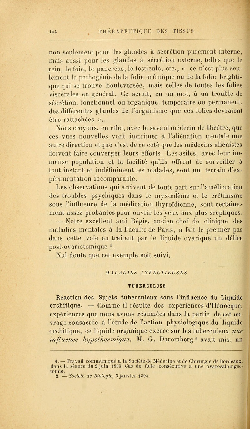 non seulement pour les glandes à sécrétion purement interne, mais aussi pour les glandes à sécrétion externe, telles que le rein, le foie, le pancréas, le testicule, etc., « ce n'est plus seu- lement la pathogénie de la folie urémique ou de la folie brighti- que qui se trouve bouleversée, mais celles de toutes les folies viscérales en général. Ce serait, en un mot, à un trouble de sécrétion, fonctionnel ou organique, temporaire ou permanent, des différentes glandes de l'organisme que ces folies devraient être rattachées ». Nous croyons, en effet, avec le savant médecin de Bicètre, que ces vues nouvelles vont imprimer à l'aliénation mentale une autre direction et que c'est de ce côté que les médecins aliénistes doivent faire converger leurs efforts. Les asiles, avec leur im- mense population et la facilité qu'ils offrent de surveiller à tout instant et indéfiniment les malades, sont un terrain d'ex- périmentation incomparable. Les observations qui arrivent de toute part sur l'amélioration des troubles psychiques dans le myxœdème et le crétinisme sous l'influence de la médication thyroïdienne, sont certaine^ ment assez probantes pour ouvrir les yeux aux plus sceptiques. — Notre excellent ami Régis, ancien chef de clinique des maladies mentales à la Faculté de Paris, a fait le premier pas dans cette voie en traitant par le liquide ovarique un délire post-ovariotomique ^ Nul doute que cet exemple soit suivi. MALADIES INFECTIEUSES TUBERCULOSE Réaction des Sujets tuberculeux sous l'influence du Liquide orchitique. — Comme il résulte des expériences d'Hénocque, expériences que nous avons résumées dans la partie de cet ou vrage consacrée à l'étude de l'action physiologique du liquide orchitique, ce liquide organique exerce sur les tuberculeux une influence hypothermique. M. G. Daremberg^ avait mis, un 4. — Travail communiqué à la Société de Médecine et de Chirurgie de Bordeaux, dans la séance du 2 juin 1893. Cas de folie consécutive à une ovarosalpingec- tomie. 2. — Société de Biologie, 5 janvier 1894.