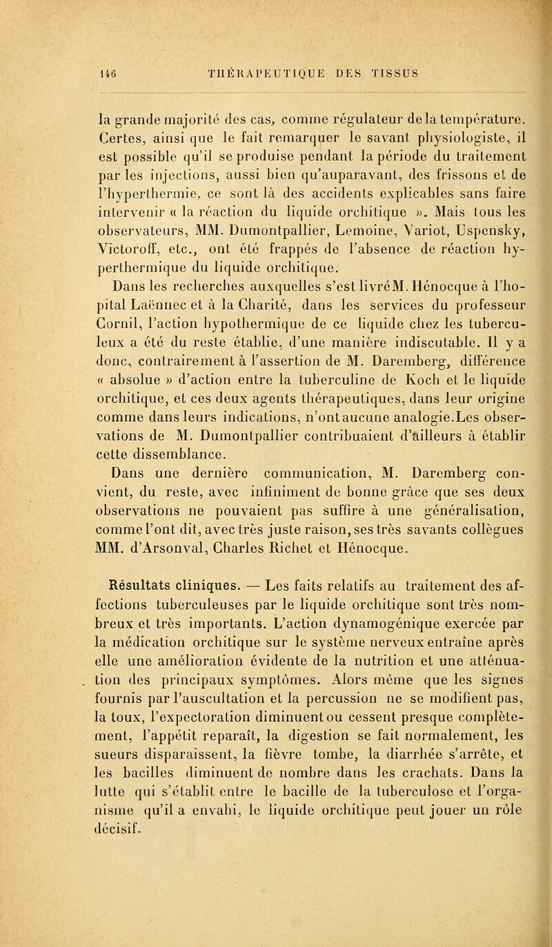 la grande majorité des cas, comme régulateur de la température. Certes, ainsi que le fait remarquer le savant physiologiste, il est possible qu'il se produise pendant la période du traitement par les injections, aussi bien qu'auparavant, des frissons et de riiypertliermie, ce sont là des accidents explicables sans faire intervenir a la réaction du liquide orchitique ». Mais tous les observateurs, MM. Dumontpallier, Lemoine, Yariot, Uspcnsky, Vïctoroff, etc., ont été frappés de l'absence de réaction hy- perthermique du liquide orchitique. Dans les recherches auxquelles s'est livréM.Hénocque à l'hô- pital Laënnec et à la Charité, dans les services du professeur Gornil, l'action hypothermique de ce Uquide chez les tubercu- leux a été du reste établie, d'une manière indiscutable. H y a donc, contrairement à l'assertion de M. Daremberg, différence (( absolue » d'action entre la tubercuhne de Koch et le liquide orchitique, et ces deux agents thérapeutiques, dans leur origine comme dans leurs indications, n'ont aucune analogie.Les obser- vations de M. Dumontpallier contribuaient d'ailleurs à établir cette dissemblance. Dans une dernière communication, M. Daremberg con- vient, du reste, avec infiniment de bonne grâce que ses deux observations ne pouvaient pas suffire à une généralisation, comme l'ont dit, avec très juste raison, ses très savants collègues MM. d'Arsonval, Charles Richet et Hénocque. Résultats cliniques. — Les faits relatifs au traitement des af- fections tuberculeuses par le liquide orchitique sont très nom- breux et très importants. L'action dynamogénique exercée par la médication orchitique sur le système nerveux entraîne après elle une amélioration évidente de la nutrition et une atténua- tion des principaux symptômes. Alors môme que les signes fournis par l'auscultation et la percussion ne se modifient pas, la toux, l'expectoration diminuent ou cessent presque complète- ment, l'appétit reparaît, la digestion se fait normalement, les sueurs disparaissent, la fièvre tombe, la diarrhée s'arrête, et les bacilles diminuent de nombre dans les crachats. Dans la lutte qui s'établit entre le bacille de la tuberculose et l'orga- nisme qu'il a envahi, le liquide orcliitique peut jouer un rôle décisif.