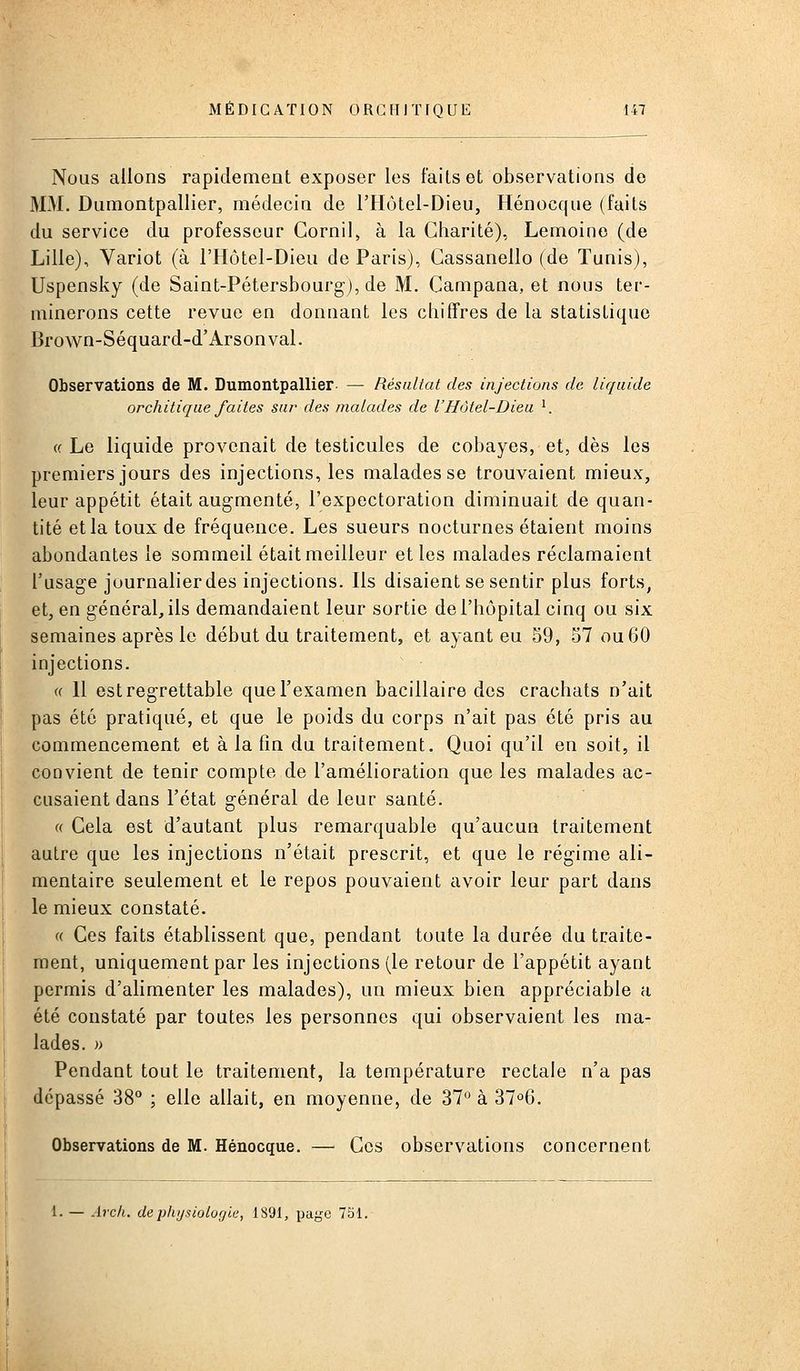 Nous allons rapidement exposer les faits et observations de MM. Dumontpallier, médecin de l'Hôtel-Dieu, Hénocqiie (faits du service du professeur Cornil, à la Charité), Lemoino (de Lille), Variot (à l'Hôtel-Dieu de Paris), Gassanello (de Tunis), Uspensky (de Saint-Pétersbourg), de M. Campana, et nous ter- minerons cette revue en donnant les chiffres de la statistique Brown-Séquard-d'Arsonval. Observations de M. Dumontpallier- — Résultat des injections de liquide orchitique faites sur des malades de l'Hdtel-Diea '. « Le liquide provenait de testicules de cobayes, et, dès les premiers jours des injections, les malades se trouvaient mieux, leur appétit était augmente;, l'expectoration diminuait de quan- tité et la toux de fréquence. Les sueurs nocturnes étaient moins abondantes le sommeil était meilleur et les malades réclamaient l'usage journalier des injections. Ils disaient se sentir plus forts, et, en général, ils demandaient leur sortie de l'hôpital cinq ou six semaines après le début du traitement, et ayant eu 59, 57 ou 60 injections. ^ ■ (( 11 est regrettable que l'examen bacillaire des crachats n'ait pas été pratiqué, et que le poids du corps n'ait pas été pris au commencement et à la fin du traitement. Quoi qu'il en soit, il convient de tenir compte de l'amélioration que les malades ac- cusaient dans l'état général de leur santé. « Cela est d'autant plus remarquable qu'aucun traitement autre que les injections n'était prescrit, et que le régime ali- mentaire seulement et le repos pouvaient avoir leur part dans le mieux constaté. « Ces faits établissent que, pendant toute la durée du traite- ment, uniquement par les injections (le retour de l'appétit ayant permis d'alimenter les malades), un mieux bien appréciable a été constaté par toutes les personnes qui observaient les ma- lades. )> Pendant tout le traitement, la température rectale n'a pas dépassé 38° ; elle allait, en moyenne, de 37 à 37^6. Observations de M. Hénocque. — Ces observations concernent 1. — Arcli. dephysiologlii, 1891, page 7S1.