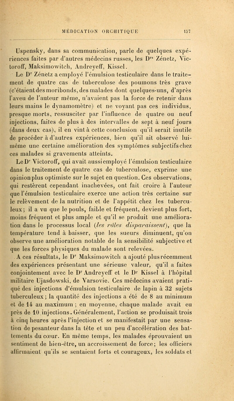 Uspensky, dans sa communication, parle de quelques expé- riences faites par d'autres médecins russes, les D''^ Zénetz, Vic- toroff, Maksimowitch, Andreyeff, Kissel. Le D Zénetz a employé l'émulsion testiculaire dans le traite- ment de quatre cas de tuberculose des poumons très grave (c'étaient des moribonds, des malades dont quelques-uns, d'après l'aveu de l'auteur même, n'avaient pas la force de retenir dans leurs mains le dynamomètre) et ne voyant pas ces individus, presque morts, ressusciter par l'influence de quatre ou neuf injections, faites de plus à des intervalles de sept à neuf jours (dans deux cas), il en vint à cette conclusion qu'il serait inutile de procéder à d'autres expériences, bien qu'il ait observé lui- même une certaine amélioration des symptômes subjectifs chez ces malades si gravements atteints. LeD' Victoroff, qui avait aussi employé l'émulsion testiculaire dans le traitement de quatre cas de tuberculose, exprime une opinion plus optimiste sur le sujet en question. Ces observations, qui restèrent cependant inachevées, ont fait croire à l'auteur que l'émulsion testiculaire exerce une action très certaine sur le relèvement de la nutrition et de l'appétit chez les tubercu- leux; il a vu que le pouls, faible et fréquent, devient plus fort, moins fréquent et plus ample et qu'il se produit une améliora- tion dans le processus local (Jes râles disparaissent), que la température tend à baisser, que les sueurs diminuent, qu'on observe une amélioration notable de la sensibilité subjective et que les forces physiques du malade sont relevées. A ces résultats, le D Maksimowitch a ajouté plus récemment des expériences présentant une sérieuse valeur, qu'il a faites conjointement avec le D' Andreyeff et le Dr Kissel à l'hôpital militaire Ujasdowski, de Varsovie. Ces médecins avaient prati- qué des injections d'émulsion testiculaire de lapin à 32 sujets tuberculeux; la quantité des injections a été de 8 au minimum et de 14 au maximum ; en moyenne, chaque malade avait eu près de 10 injections. Généralement, l'action se produisait trois à cinq heures après l'injection et se manifestait par une sensa- tion de pesanteur dans la tête et un peu d'accélération des bat- tements du cœur. En même temps, les malades éprouvaient un sentiment de bien-être, un accroissement de force; les officiers affirmaient qu'ils se sentaient forts et courageux, les soldats et