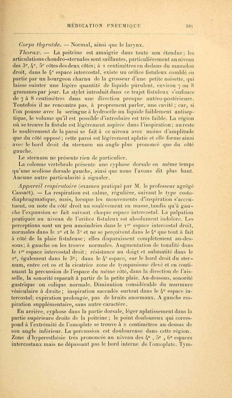 Corps thyroïde. — Normal, ainsi que le larynx. Thorax. — La poitrine est amaig-rie dans toute son étendue ; les articulations chondro-sternales sont saillantes, particulièrement au niveau des 3^,4, ^^ côtes des deux côtés ; à 2 centimètres en dedans du mamelon droit, dans le 4^ espace intercostal, existe un orifice fistuleux comblé en partie par un bourg-eon charnu de la grosseur d'une petite noisette, qui laisse suinter une légère quantité de liquide purulent, environ 7 ou 8 grammes par jour. Le stylet introduit dans ce trajet fistuleux s'enfonce de 7 à 8 centimètres dans une direction presque antéro-postérieure. Toutefois il ne rencontre pas, à proprement parler, une cavité ; car, si l'on pousse avec la sering-ue à hydrocèle un liquide faiblement antisep- tique, le volume qu'il est possible d'introduire est très faible. La région où se trouve la fistule est lég-èrement aspirée dans l'inspiration; aureste le soulèvement de la paroi se fait à ce niveau avec moins d'amplitude que du côté opposé; cette paroi est lég'èrement aplatie et elle forme ainsi avec le bord droit du sternum un ang-le plus prononcé que du côté g-auche. Le sternum ne présente rien de particulier. La colonne vertébrale présente une cyphose dorsale en même temps qu'une scoliose dorsale gauche, ainsi que nous l'avons dit plus haut. Aucune autre particularité à sig'naler. Appareil respiratoire (examen pratiqué par M. le professeur ag-rég-é Cassaët). — La respiration est calme, rég-ulière, suivant le type costo- diaphrag-matique, mais, lorsque les mouvements d'inspiration s'accen- tuent, on note du côté droit un soulèvement en masse, tandis qu'à g'au- che l'expansion se fait suivant chaque espace intercostal. La palpation pratiquée au niveau de l'orifice fistuleux est absolument indolore. Les perceptions sont un peu amoindries dans le i'^' espace intercostal droit, normales dans le 2 et le 3' et ne se perçoivent dans Ie4*' que tout à fait à côté de la plaie fistuleuse; elles disparaissent complètement au-des- sous; à g'auche on les trouve normales. Aug-mentalion de tonalité dans le i^ espace intercostal droit; résistance au doigt et submatité dans le 2», également dans le 3^; dans le 4 espace, sur le bord droit du ster- num, entre cet os et la cicatrice zone de tympanisme élevé et en conti- nuant la percussion de l'espace du même côté, dans la direction de l'ais- selle, la sonorité reparaît à partir de la petite plaie. Au-dessous, sonorité gastrique ou colique normale. Diminution considérable du murmure vésiculaire à droite; inspiration saccadée surtout dans le 4** espace in- tercostal; expiration prolongée, pas de bruits anormaux. A gauche res- piration supplémentaire, sans autre caractère. En arrière, cyphose dans la partie dorsale, léger aplatissement dans la partie supérieure droite de la poitrine ; le point douloureux qui corres- pond à l'extrémité de l'omoplate se trouve à 2 centimètres au-dessus de son angle inférieur. Lapercussion est douloureuse dans cette région. Zone d'hyperesthésie très prononcée au niveau des 4^ , 5^ , 6^ espaces intercostaux mais ne dépassant pas le bord interne de l'omoplate. Tym-