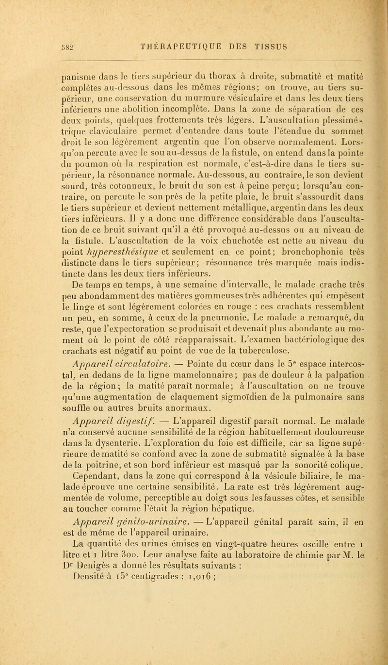 panisme dans le tiers supérieur du thorax à droite, submatité et matitô complètes au-dessous dans les mêmes rég-ions; on trouve, au tiers su- périeur, une conservation du murmure vésiculaire et dans les deux tiers inférieurs une abolition incomplète. Dans la zone de séparation de ces deux points, quelques frottements très lég-ers. L'auscultation plessimé- trique claviculaire permet d'entendre dans toute l'étendue du sommet droit le son lég-èrement arg-entin que l'on observe normalement. Lors- qu'on percute avec le sou au-dessus de la fistule, on entend dans la pointe du poumon où la respiration est normale, c'est-à-dire dans le tiers su- périeur, la résonnance normale. Au-dessous, au contraire, le son devient sourd, très cotonneux, le bruit du son est à peine perçu; lorsqu'au con- traire, on percute le son près de la petite plaie, le bruit s'assourdit dans le tiers supérieur et devient nettement métallique, arg-entin dans les deux tiers inférieurs. Il y a donc une différence considérable dans l'ausculta- tion de ce bruit suivant qu'il a été provoqué au-dessus ou au niveau de la fistule. L'auscultation de la voix chuchotée est nette au niveau du ^oint hi/peresthésic/ae et seulement en ce point; bronchophonie très distincte dans le tiers supérieur; résonnance très marquée mais indis- tincte dans les deux tiers inférieurs. De temps en temps, à une semaine d'intervalle, le malade crache très peu abondamment des matières gommeuses très adhérentes qui empèsent le linge et sont lég-èrement colorées en rouge : ces crachats ressemblent un peu, en somme, à ceux de la pneumonie. Le malade a remarqué, du reste, que l'expectoration se produisait et devenait plus abondante au mo- ment où le point de côté réapparaissait. L'examen bactériolog-ique des crachats est nég-atif au point de vue de la tuberculose. Appareil circulatoire. — Pointe du cœur dans le 5^ espace intercos- tal, en dedans de la ligne mamelonnaire ; pas de douleur à la palpation de la région; la matité paraît normale; à l'auscultation on ne trouve qu'une augmentation de claquement sigmoïdien de la pulmonaire sans souffle ou autres bruits anormaux. Appareil digestif. — L'appareil digestif paraît normal. Le malade n'a conservé aucune sensibilité de la région habituellement douloureuse dans la dysenterie. L'exploration du foie est difficile, car sa ligne supé- rieure de matité se confond avec la zone de submatité signalée à la base de la poitrine, et son bord inférieur est masqué par la sonorité colique. Cependant, dans la zone qui correspond à la vésicule biliaire, le ma- lade éprouve une certaine sensibilité. La rate est très légèrement aug- mentée de volume, perceptible au doigt sous les fausses côtes, et sensible au toucher comme l'était la région hépatique. Appareil ffénito-urinaire.—L'appareil génital paraît sain, il en est de même de l'appareil urinaire. La quantité des urines émises en vingt-quatre heures oscille entre i litre et i litre 3oo. Leur analyse faite au laboratoire de chimie par M. le D Denigès a donné les résultats suivants : Densité à iS centigrades : i,oi6 ;