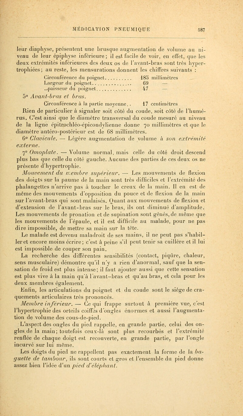 leur dlaphyse, présentent une brusque aug-mentatlon de volume au ni- veau de leur épiphyse inférieure; il est facile de voir, en effet, que les deux extrémités inférieures des deux os de l'avant-bras sont très hyper- trophiées; au reste, les mensurations donnent les chiffres suivants : Circonférence du poig-net.......... 185 millimètres Larg-eur du poig-net 69 — épaisseur du poignet 47 — 5° Avant-bras et bras. Circonférence à la partie moyenne. . 17 centimètres Rien de particulier à sig-naler soit côté du coude, soit côté de l'humé- rus. C'est ainsi que le diamètre transversal du coude mesuré au niveau de la lig-ne épitrochléo-épicondylienne donne 70 millimètres et que le diamètre antéro-postérieur est de 68 millimètres. 60 Clavicule. — Lég-ère aug-mentation de volume à son extrémité externe. 70 Omoplate. — Volume normal, mais celle du côté droit descend plus bas que celle du côté g-auche. Aucune des parties de ces deux os ne présente d'hypertrophie. Mouvement du membre supérieur. — Les mouvements de flexion des doigts sur la paume de la main sont très difficiles et l'extrémité des phalangettes n'arrive pas à toucher le creux de la main. Il en est de même des mouvements d'opposition du pouce et de flexion de la main sur l'avant-bras qui sont malaisés. Quant aux mouvements de flexion et d'extension de l'avant-bras sur le bras, ils ont diminué d'amplitude. Les mouvements de pronation et de supination sont g-ênés,de même que les mouvements de l'épaule, et il est difficile au malade, pour ne pas dire impossible, de mettre sa main sur la tête. Le malade est devenu maladroit de ses mains, il ne peut pas s'habil- ler et encore moins écrire; c'est a peine s'il peut tenir sa cuillère et il lui est impossible de couper son pain. La recherche des différentes sensibilités (contact, piqûre, chaleur, sens musculaire) démontre qu'il n'y a rien d'anormal, sauf que la sen- sation de froid est plus intense; il faut ajouter aussi que cette sensation est plus vive à la main qu'à l'avant-bras et qu'au bras, et cela pour les deux membres également. Lnfîn, les articulations du poig-net et du coude sont le sièg-e de cra- quements articulaires très prononcés. Membre inférieur. — Ce qui frappe surtout à première vue, c'est l'hypertrophie des orteils coiffés d'ongles énormes et aussi l'aug-menta- tion de volume des cous-de-pied. L'aspect des oag-les du pied rappelle, en g-rande partie, celui des on- g-les de la main; toutefois ceux-là sont plus recourbés et l'extrémité renflée de chaque doigt est recouverte, en g-rande partie, par l'ongle incurvé sur lui même. Les doig-ts du pied ne rappellent pas exactement la forme de la ba- guette de tambour, ils sont courts et gros et l'ensemble du pied donne assez bien l'idée d'un pied d'éléphant.