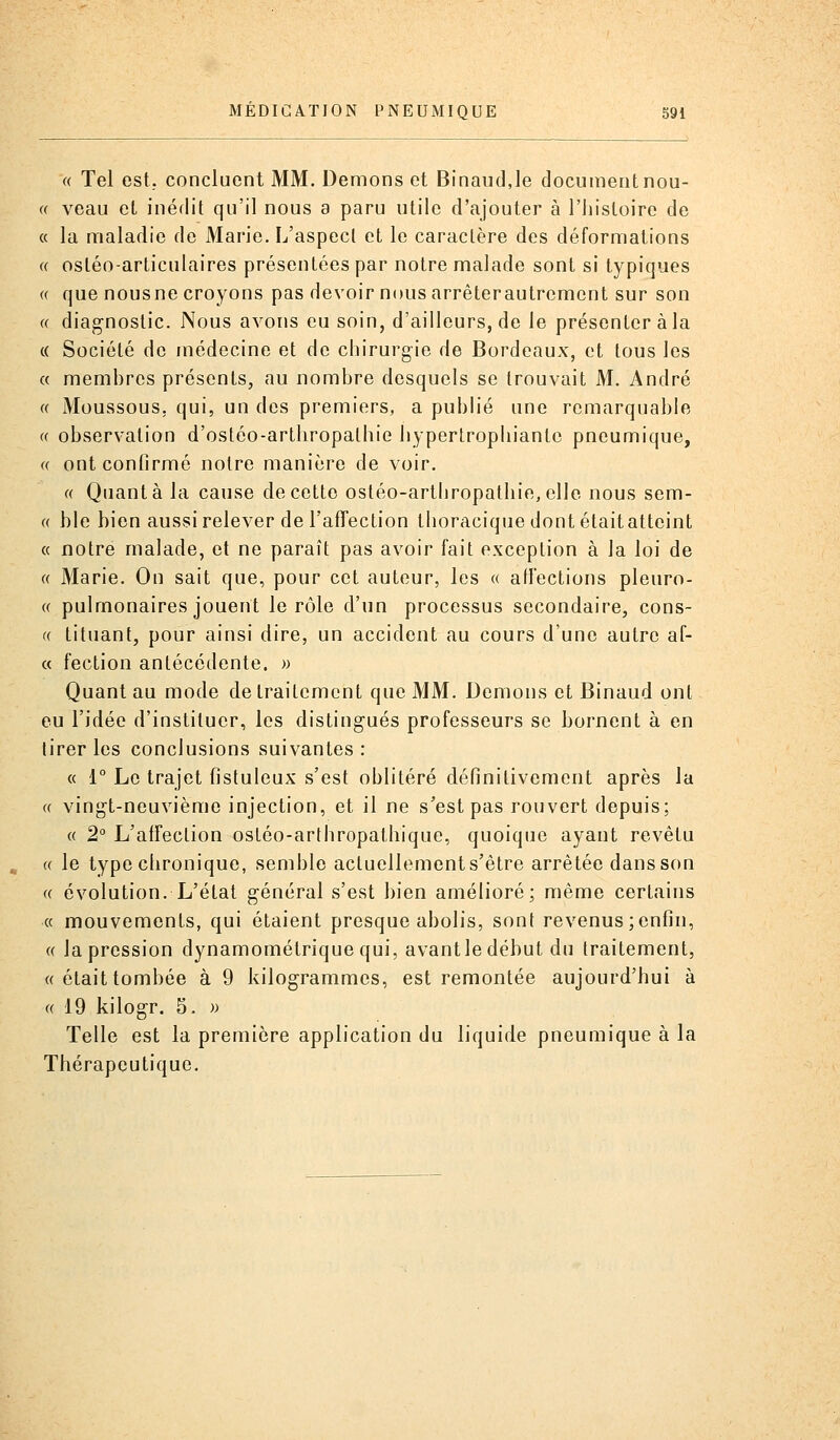 « Tel est. concluent MM. Démons et Binaudje documentnou- (( veau et inédit qu'il nous a paru utile d'ajouter à l'histoire de « la maladie de Marie. L'aspect et le caractère des déformations (( ostéo-articulaires présentées par notre malade sont si typiques « que nous ne croyons pas devoir nous arrêterautrement sur son « diagnostic. Nous avons eu soin, d'ailleurs, de le présenter à la (( Société de médecine et de chirurgie de Bordeaux, et tous les « membres présents, au nombre desquels se trouvait M. André « Moussons, qui, un des premiers, a publié une remarquable (( observation d'ostéo-arthropathie hyperlrophianle pneumique, « ont confirmé notre manière de voir. « Quanta la cause de cette ostéo-arthropatliie,elle nous sem- « ble bien aussi relever de l'afTection thoracique dont était atteint « notre malade, et ne paraît pas avoir fait exception à la loi de « Marie. On sait que, pour cet auteur, les « affections pleuro- « pulmonaires jouent le rôle d'un processus secondaire, cons- (( tituant, pour ainsi dire, un accident au cours d'une autre af- « fecLion antécédente. » Quant au mode de traitement que MM. Démons et Binaud ont eu l'idée d'instituer, les distingués professeurs se bornent à en tirer les conclusions suivantes : « 1° Le trajet fistuleux s'est oblitéré définitivement après la « vingt-neuvième injection, et il ne s'est pas rouvert depuis; « 2° L'affection osléo-arthropathique, quoique ayant revêtu « le type chronique, semble actuellements'être arrêtée dans son « évolution. L'état général s'est bien amélioré; même certains « mouvements, qui étaient presque abolis, sont revenus;enfin, « la pression dynamométrique qui, avantle début du traitement, «était tombée à 9 kilogrammes, est remontée aujourd'hui à « 19 kilogr. 5. » Telle est la première application du liquide pneumique à la Thérapeutique.