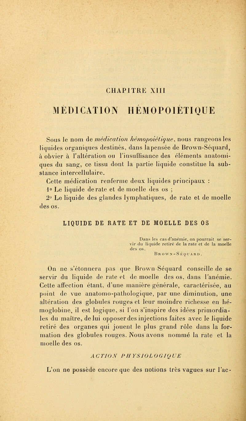 CHAPITRE XIII MÉDICATION HÉJVIOPOIÉTIQUE Sous le nom de médication hémopoiétique^ nous rangeons les liquides organiques destinés, dans lapensée de Brown-Séquard, à obvier à l'altération ou l'insuffisance des éléments anatomi- ques du sang, ce tissu dont la partie liquide constitue la sub- stance intercellulaire. Cette médication renferme deux liquides principaux : 1° Le liquide de rate et de moelle des os ; 2° Le liquide des glandes lymphatiques, de rate et de moelle des os. LIQUIDE DE RATE ET DE MOELLE DES 03 Dans les cas d'anémie, on pourrait se ser- vir du liquide retiré de la rate et de la moelle des os. Brown-Séquard. On ne s'étonnera pas que Brown Séquard conseille de se servir du liquide de rate et de moelle des os, dans l'anémie. Cette affection étant, d'une manière générale, caractérisée, au point de vue anatomo-pathologique, par une diminution, une altération des globules rouges et leur moindre richesse en hé- moglobine, il est logique, si l'on s'inspire des idées primordia- les du maître, de lui opposer des injections faites avec le liquide retiré des organes qui jouent le plus grand rôle dans la for- mation des globules rouges. Nous avons nommé la rate et la moelle des os. ACTION PHYSIOLOGIQUE L'on ne possède encore que des notions très vagues sur l'ac-