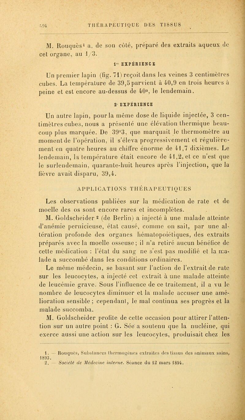 M. Rouquèsi a, de son côté, préparé des extraits aqueux de cet organe, au 1/3. 1 EXPERIENCE Un premier lapin (fig. 71) reçoit dans les veines 3 centimètres cubes. La température de 39,5 parvient à 40,9 en trois heures à peine et est encore au-dessus de 40°, le lendemain. 2° EXPÉRIENCE Un autre lapin, pour la même dose de liquide injectée, 3 cen- timètres cubes, nous a présenté une élévation thermique beau- coup plus marquée. De 39°3, que marquait le thermomètre au moment de l'opération, il s'éleva progressivement et régulière- ment en quatre heures au chiffre énorme de 41,7 dixièmes. Le lendemain, la température était encore de 41,2, et ce n'est que le surlendemain, quarante-huit heures après l'injection, que la fièvre avait disparu, 39,4. APPLICATIONS THÉRAPEUTIQUES Les observations publiées sur la médication de rate et de moelle des os sont encore rares et incomplètes. M. Goldscheider 2 (de Berlin) a injecté à une malade atteinte d'anémie pernicieuse, état causé, comme on sait, par une al- tération profonde des organes hémalopoiétiques, des extraits préparés avec la moelle osseuse; il n'a retiré aucun bénéfice de cette médication : l'état du sang ne s'est pas modifié et la ma- lade a succombé dans les conditions ordinaires. Le même médecin, se basant sur l'action de l'extrait de rate sur les leucocytes, a injecté cet extrait à une malade atteinte de leucémie grave. Sous l'influence de ce traitement, il a vu le nombre de leucocytes diminuer et la malade accuser une amé- lioration sensible; cependant, le mal continua ses progrès et la malade succomba. M. Goldscheider profite de cette occasion pour attirer l'atten- tion sur un autre point : G. Sée a soutenu que la nucléine, qui exerce aussi une action sur les leucocytes, produisait chez les 1. — Rouquès, Subslances thermogèiics extraites des tissus des animaux sains^ 1893.