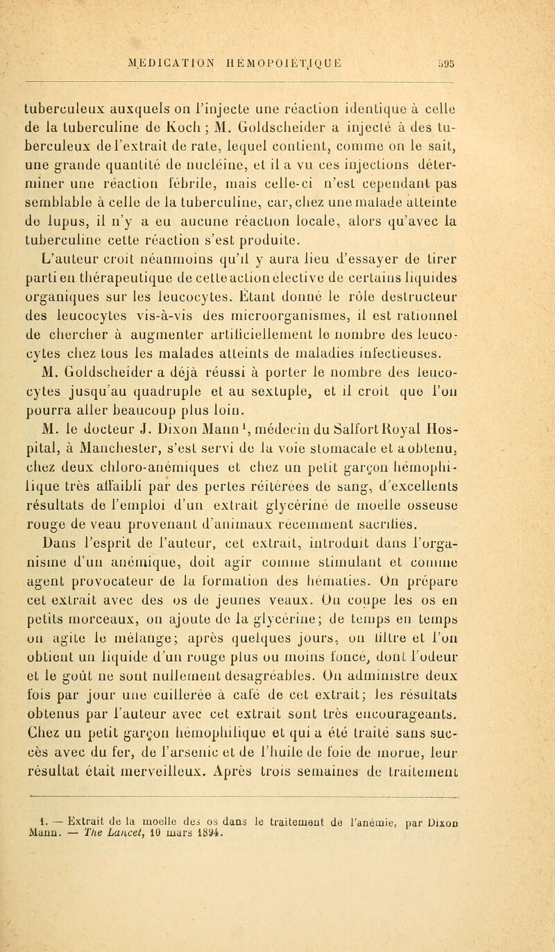 MEDICATION IiÉMOP0IÉ'l\IQ U E 1)95 tuberculeux auxquels on l'injecte une réaction identique à celle de la tuberculine de Kocii : M. Goldsclieider a injecté à des tu- berculeux de l'extrait de rate, lequel contient, comme on le sait, une grande quantité de nucléine, et il a vu ces injections déter- miner une réaction fébrile, mais celle-ci n'est cependant pas semblable à celle de la tuberculine, car, chez une malade atteinte de lupus, il n'y a eu aucune réaction locale, alors qu'avec la tuberculine cette réaction s'est produite. L'auteur croit néanmoins qu'il y aura lieu d'essayer de tirer partiel! thérapeutique de cette action élective de certains liquides organiques sur les leucocytes. Étant donné le rôle destructeur des leucocytes vis-à-vis des microorganismes, il est rationnel de chercher à augmenter artihciellement le nombre des leuco- cytes ciiez tous les malades atteints de maladies infectieuses. M. Goldscheider a déjà réussi à porter le nombre des leuco- cytes jusqu'au quadruple et au sextuple, et il croit que l'on pourra aller beaucoup plus loin. M. le docteur J. Dixon Mann ^, médecin du Salfort Royal Hos- pital, à Manchester, s'est servi de la voie stomacale et a obtenu, chez deux chloro-anémiques et chez un petit garçon hémophi- lique très affaibli par des pertes réitérées de sang, d'excellents résultats de l'emploi d'un extrait glycérine de moelle osseuse rouge de veau provenant d'animaux récemment sacrilies. Dans l'esprit de l'auteur, cet extrait, introduit dans l'orga- nisme d'un anémique, doit agir comme stimulant et comme agent provocateur de la formation des hématies. On prépare cet extrait avec des os de jeunes veaux. On coupe les os en petits morceaux, on ajoute de la glycérine; de temps en temps on agite le mélange; après quelques jours, on hltre et l'on obtient un liquide d'un rouge plus ou moins foncé^ dont l'odeur et le goût ne sont nullement desagréables. On administre deux fois par jour une cuillerée à café de cet extrait; les résultats obtenus par l'auteur avec cet extrait sont très encourageants. Chez un petit garçon hémophilique et qui u été traité sans suc- cès avec du fer, de l'arsenic et de l'huile de foie de morue, leur résultat était merveilleux. Après trois semaines de traiteineiu 1. — Extrait de la moelle des os dans le traitement de l'anémie, par Dixon Mann. — The Lancel, 10 mars 1894.