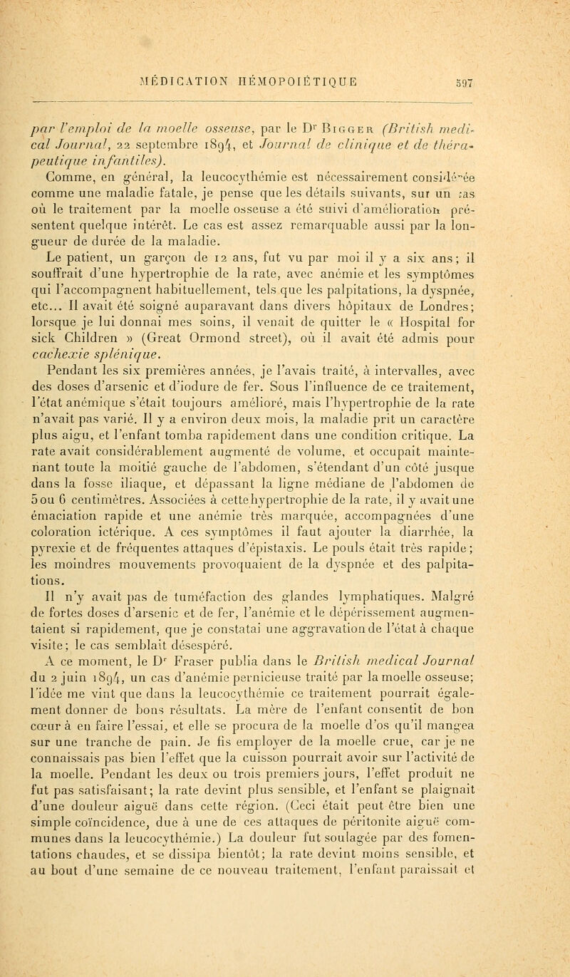 par l'emploi de la moelle osseuse, par le D^' Bigger (British medU cal Journal, 22 septembre i8g4, et Journal de clinique et de théra- peutique infantiles). Comme, en g-énéral, la leucocythémie est nécessairement considi^^ée comme une maladie fatale, je pense que les détails suivants, sur un :as où le traitement par la moelle osseuse a été suivi d'amélioratioti pré- sentent quelque intérêt. Le cas est assez remarquable aussi par la lon- g-ueur de durée de la maladie. Le patient, un garçon de 12 ans, fat vu par moi il y a six ans; il souffrait d'une hypertrophie de la rate, avec anémie et les symptômes qui l'accompag-nent habituellement, tels que les palpitations, la dyspnée, etc.. Il avait été soig'né auparavant dans divers hôpitaux de Londres; lorsque je lui donnai mes soins, il venait de quitter le « Hospital for sick Children » (Great Ormond street), où il avait été admis pour cachexie splénique. Pendant les six premières années, je l'avais traité, à intervalles, avec des doses d'arsenic et d'iodure de fer. Sous l'influence de ce traitement, l'état anémique s'était toujours amélioré, mais l'hypertrophie de la rate n'avait pas varié. Il y a environ deux mois, la maladie prit un caractère plus aig'u, et l'enfant tomba rapidement dans une condition critique. La rate avait considérablement aug'menté de volume, et occupait mainte- riant toute la moitié gauche de l'abdomen, s'étendant d'un côté jusque dans la fosse iliaque, et dépassant la ligne médiane de J'abdomen de 5ou 6 centimètres. Associées à cette hypertrophie de la rate, il y avait une émaciation rapide et une anémie très marquée, accompagnées d'une coloration ictérique. A ces symptômes il faut ajouter la diarrhée, la pyrexie et de fréquentes attaques d'épistaxis. Le pouls était très rapide; les moindres mouvements provoquaient de la dyspnée et des palpita- tions. Il n'y avait pas de tuméfaction des glandes lymphatiques. Malgré de fortes doses d'arsenic et de fer, l'anémie et le dépérissement augmen- taient si rapidement, que je constatai une aggravation de l'état à chaque visite; le cas semblait désespéré. A ce moment, le D'' Fraser publia dans le British médical Journal du 2 juin 1894, un cas d'anémie pernicieuse traité par la moelle osseuse; l'idée me vint que dans la leucocythémie ce traitement pourrait égale- ment donner de bons résultats. La mère de l'enfant consentit de bon cœur à eu faire l'essai^ et elle se procura de la moelle d'os qu'il mangea sur une tranche de pain. Je fis employer de la moelle crue, car je ne connaissais pas bien l'eflet que la cuisson pourrait avoir sur l'activité de la moelle. Pendant les deux ou trois premiers jours, l'effet produit ne fut pas satisfaisant; la rate devint plus sensible, et l'enfant se plaignait d'une douleur aiguë dans cette région. (Ceci était peut être bien une simple coïncidence, due à une de ces attaques de péritonite aiguë com- munes dans la leucocythémie.) La douleur fut soulagée par des fomen- tations chaudes, et se dissipa bientôt; la rate devint moins sensible, et au bout d'une semaine de ce nouveau traitement, l'enfant paraissait et