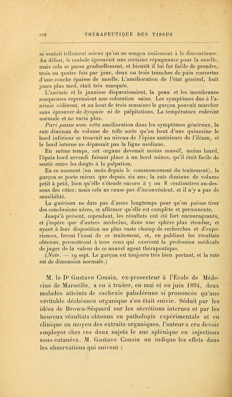 se sentait tellement mieux qu'on ne song'ea nullement à le discontinuer. Au début, le malade éprouvait une certaine répugnance pour la moelle, mais cela se passa graduellement, et bientôt il lui fut facile de prendre, trois ou quatre fois par jour, deux ou trois tranches de pain couvertes d'une couche épaisse de moelle. L'amélioration de l'état général, huit jours plus tard, était très marquée. L'anémie et la jaunisse disparaissaient, la peau et les membranes muqueuses reprenaient une coloration saine. Les symptômes dus à l'a- némie cédèrent, et au bout de trois semaines le garçon pouvait marcher sans éprouver de dyspnée ni de palpitations. La température redevint normale et ne varia plus. Pari passa avec cette amélioration dans les symptômes généraux, la rate diminua de volume de telle sorte qu'au bout d'une quinzaine le bord inférieur se trouvait au niveau de l'épine antérieure de l'iléum, et le bord interne ne dépassait pas la ligne médiane. En même temps, cet organe devenait moins massif, moins lourd, l'épais bord arrondi faisant place à un bord mince, qu'il était facile de sentir entre les doigts à la palpation. En ce moment (un mois depuis le commencement du traitement), le garçon se porte mieux que depuis six ans; la rate diminue de volume petit à petit, bien qu'elle s'étende encore à 7 ou 8 centimètres au-des- sous des côtes; mais cela ne cause pas d'inconvénient, et il n'y a pas de sensibilité, La guérison ne date pas d'assez longtemps pour qu'on puisse tirer des conclusions sûres, et affirmer qu'elle est complète et permanente. Jusqu'à présent, cependant, les résultats ont été fort encourageants^ et j'espère que d'autres médecins, dans une sphère plus étendue, et ayant à leur disposition un plus vaste champ de recherches et d'expé- riences, feront l'essai de ce traitement, et^ en publiant les résultats obtenus, permettront à tous ceux qui exercent la profession médicale déjuger de la valeur de ce nouvel agent thérapeutique. (Note. — 19 sept. Le garçon est toujours très bien portant, et la rate est de dimension normale.) M. le D Gustave Cousin, ex-prosecteur à l'École de Méde- cine de Marseille, a eu à traiter, en mai et en juin 1894, deux malades atteints de cachexie paludéenne si prononcée qu'une véritable déchéance organique s'en était suivie. Séduit par les idées de Brown-Séquard sur les sécrétions internes et par les heureux résultats obtenus en pathologie expérimentale et en clinique au moyen des extraits organiques, l'auteur a cru devoir employer chez ces deux sujets le suc splénique en injections sous-cutanées. M. Gustave Cousin en indique les effets dans les observations qui suivent :