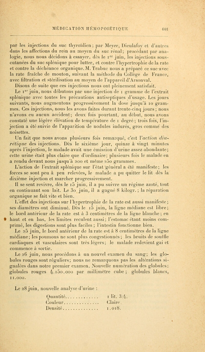 par les injections du suc thyroïdien; par Meyer, Dieulafoy et d'autres dans les affections du rein au moyen du suc rénal; procédant par ana- logie, nous nous décidons à essayer, dès le i^r juin, les injections sous- cutanées du suc splénique pour lutter, et contre l'hypertrophie de la rate et contre la déchéance org-anique.M. Trabuc nous a préparé ce suc avec la rate fraîche de mouton, suivant la méthode du Collèg-e de France, avec filtration et stérilisation au moj'en de l'appareil d'Arsonval. Disons de suite que ces injections nous ont pleinement satisfait. Le I juin, nous débutons par une injection de i gramme de l'extrait splénique avec toutes les précautions antiseptiques d'usag-e. Les jours suivants, nous aug-mentons progressivement la dose jusqu'à lo g-ram- mes. Ces injections, nous les avons faites durant trente-cinq jours ; nous n'avons eu aucun accident; deux fois pourtant, au début, nous avons constaté une iég-ère élévation de température de i deg-ré; trois fois, l'in- jection a été suivie de l'apparition de nodules indurés, g'ros comme' des noisettes. Un fait que nous avons plusieurs fois remarqué, c'est Vaction diu- rétique des injections. Dès le sixième jour, quinze à vingt minutes après rinjection, le malade avait une émission d'urine assez abondante; cette urine était plus claire que d'ordinaire; plusieurs fois le malade en a rendu devant nous jusqu'à 200 et même 25o grammes. L'action de l'extrait splénique sur l'état'général a été manifeste; les forces se sont peu à peu relevées, le malade a pu quitter le lit dès la dixième injection et marcher progressivement. Il se sent revivre, dès le i5 juin, il a pu suivre un régime azoté, tout en continuant son lait. Le 3o juin^ il a gagné 8 kilogr. ; la réparation organique se fait vite et bien. L'effet des injections sur l'hypertrophie de la rate est aussi manifeste ; ses diamètres ont diminué. Dès le i5 juin, la ligne médiane est libre; le bord antérieur de la rate est à 3 centimètres de la ligne blanche ; en haut et en bas, les limites reculent aussi; l'estomac étant moins com- primé, les digestions sont plus faciles ; l'intestin fonctionne bien. Le 25 juin, le bord antérieur de la rate est à 8 centimètres de la ligne médiane; les poumons ne sont plus congestionnés; les bruits de souifle cardiaques et vasculaires sont très légers; le malade redevient gai et commence à sortir. Le 2G juin, nous procédons à un nouvel examen du sang; les glo- bules rouges sont réguliers; nous ne remarquons pas les altérations si- gnalées dans notre premier examen. Nouvelle numération des globules: globules rouges 4-i5o.ooo par millimètre cube; globules blancs, Ii.ooo. Le 28 juin, nouvelle analyse d'urine : Quantité i lit. 3/4. Couleur Claire. Densité i .018.