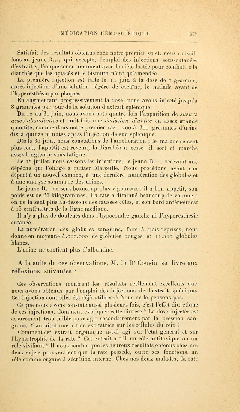 Satisfait des résultats obtenus chez notre premier sujet, nous conseil- lons au jeune R..., qui accepte, l'emploi des injections sous-cutanées d'extrait splénique concurremment avec la diète lactée pour combattre la diarrhée que les opiacés et le bismuth n'ont qu'amendée. La première injection est faite le 12 juin à la dose de i g-ramme, après injection d'une solution léo-ère de cocaïne, le malade ayant de l'hyperesthésie par plaques. En aug-mentant pi'ogressivement la dose, nous avons injecté jusqu'à 8 grammes par jour de la solution d'extrait splénique. Du 12 au 3ojuin, nous avons noté quatre fois l'apparition de sueurs assez abondantes et huit fois une émission d'urine en assez g-rande quantité, comme dans notre premier cas : 200 à 3oo g-rammes d'urine dix à quinze minutes apris l'injection de suc splénique. Dès le 3o juin, nous constations de l'amélioration ; le malade se sent plus fort^ l'appétit est revenu, la diarrhée a cessé; il sort et marche assez long-temps sans fatig-ue. Le 18 juillet, nous cessons les injections, le jeune R..., recevant une dépêche qui l'oblig-e à quitter Mai\seille. Nous procédons avant son départ à un nouvel examen, à une dernière numération des g-lobules et à une analyse sommaire des urines. Le jeune R... se sent beaucoup plus vig-oureux ; il a bon appétit, son poids est de 63 kilog-rammes. La rate a diminué beaucoup de volume : on ne la sent plus au-dessous des fausses côtes, et son bord antérieur est à i5 centimètres de la lig^ne médiane. Il n'y a plus de douleurs dans l'hypocondre g-auche ni d'hyperesthésie cutanée. La numération des g-lobules sanguins, faite à trois reprises, nous donne en moyenne 4-000.000 de g-lobules roug-es et ii.5oo g-lobules blancs. L'urine ne contient plus d'albumine. A la suite de ces observations, M. le D Cousin se livre aux réflexions suivantes : Ces observations montrent les résultats réellement excellents que nous avons obtenus par l'emploi des injections de l'extrait splénique. Ces injections ont-elles été déjà utilisées? Nous ne le pensons pas. Ce que nous avons constaté aussi plusieurs fois, c'est l'effet diurétique de ces injections. Comment expliquer cette diurèse ? La dose injectée est assurément trop faible pour agir secondairement par la pression san- g-uine. Y aurait-il une action excitatrice sur les cellules du rein ? Comment cet extrait organique a-t-il ag-i sur l'état g-énéral et sur l'hypertrophie de la rate ? Cet extrait a t-il un rôle antitoxique ou un rôle vivifiant ? Il nous semble que les heureux résultats obtenus chez nos deux sujets prouveraient que la rate possède, outre ses fonctions, un rôle comme org-ane à sécrétion interne. Chez nos deux malades, la rate