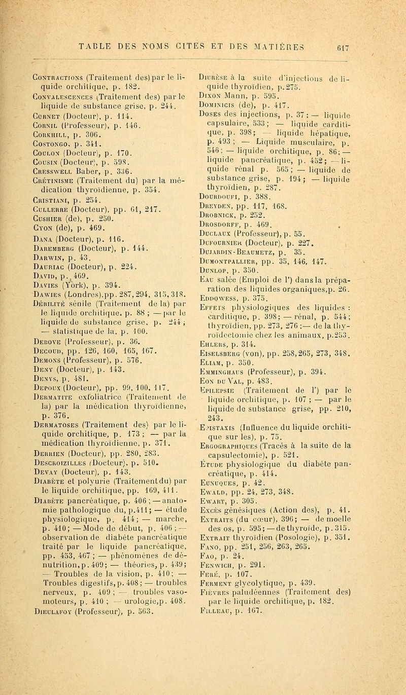 Contractions (Traitement des) par le li- quide orcliilique, p. 182. Convalescences (Traitement des) par le liquide de substance grise, p. 244. Cornet (Docleur), p. dl4. CoRNiL (l'rofcsseui'), p. 146. CoRicH[r-L, p. 306. COSTONGO, p. 341. ' Coui.ox (Docleur), p. 170. Cousin (Docteur), p. o9.S. Cresswell Baber, p. 3:J6. Grétinisme (Traitement du) par la mé- dicalion thyroïdienne, p. 334. Cristiani, p. 254. Cullerre (Docteur), pp. 61, 217. Cushier (de), p. 250. Gyon (de), p. 469. Dana (Docteur), p. 116. Daremberg (Docteur), p. 144. Darwin, p. 43. Dauriac (Docteur), p. 224. David, p., 469, Davies (York), p. 394. Dawies (Londres).pp.287,294, 315,31S. Débilité sénile (TraitHment de la) par le liquide orchitique. p. 88 ; —[lar le liquide de substance grise, p. 244 j — sialislique de la. p. 100. Debove (Professeur), p. 36. Découd, pp. 120, 160, 165, 167. Démons (Professeur), p. 576. Denv (Docteur), p. 143. Denys, p. 481. Depoux (Docleur), pp. 99, 100, 117. Dermatite exloliatricc (Traitement de la) par la inédiculiou IJiyruidienne, p. 376. Dermatoses (Traitement des) par le li- quide orchitique, p. 173; — par la médication Ihyroïdienne, p. 371. Deruien (Docteur), pp. 280, 283. Descroizilles (Docteur), p. 510. Devay (Docteur), p. 143. Diabète et polyurie (Traitementdu) par le liquide orchitique, pp. 169,411. Diabète pancréatique, p. 406; — anato- mie pathologique du, p.411; — étude physiologique, p. 414;— marche, p. 410;—Mode de début, p. 406; — observation de diabète pancréatique traité par le liquide pancréatique, pp. 453, 467 ; — phénomènes de dé- nutrition,p. 409; — théories, p. 439; — Troubles de la vision, p. 410; — Troubles digestifs,p. 408;— troubles nerveux, p. 409; — troubles vaso- moteurs, p. 410 ; — urologie,p. 408. Dieulafoy (Professeur), p. 563. Diurèse à la suite d'injections de li- quide thyroïdien, p.275. DixoN Mann, p. 595. DoMiNicis (de), p. 417. Doses des injections, p. 37; — liquide capsulaire, 533; — liquide carditi- que, p. 398; — liquide hépatique, p. 493 ; — Liquide musculaire, p. 546; — liquide orchitique, p. 86; — liquide pancréatique, p. 452; —li- quide rénal p. 565 ; — liquide de substance grise, p. 194; —liquide thyroïdien, p. 287. DOURDOUFI, p. 388. Dreyden, pp. 117, 168. Drobnick, p. 252. Drosdorff, p. 469. DucLAux (Professeur), p. 55. DuFODRNiEH (Doctcur), p. 227. Dujardin-Beaumetz, p. 35. DuMONTPALLiER, pp. 35, 146, 147. DuNLOP, p. 350. Eau salée (Emploi de 1') dans la prépa- ration des liquides organiques,p. 26. Eddowess, p. 375. Effeis physiologiques des liquides : cardilique, p. 398; — rénal, p. 544; thyroïdien, pp. 273, 276 ;— de la Ihy- l'oïdcctouiie chez les animaux, p.253. Ehlers, p. 314. EiSELSBERG (vou), pp. 258,265, 273, 348. Eliam, p. 350. Emminghaos (Professeur), p. 394. Eon du Val, p. 483. Epilepsie (Traitement de 1') par le liquide orchitique, p. 107 ; — par le liquide de substance grise, pp. 210, 243. E?isTAxis (Influence du liquide orchiti- que sur les), p. 75. Ergographioues (Tracés à la suite de la capsulectomie), p. 521. Étude physiologique du diabète pan- créatique, p. 414. Eunuques, p. 42. EwALD, pp. 24, 273, 348. EWART, p. 305. Excès génésiques (Action des), p. 41. Extraits (du cœur). 396; — de moelle des os, p. 595; — de thyroïde, p. 315. Extrait thyroïdien (Posologie), p. 351. Fano, pp. 251, 256, 263, 265. Fao, p. 24. Fenwich, p. 291. Feré. p. 107. Ferment glycolytique, p. 439. Fièvres paludéennes (Traitement des) par le liquide orchitique, p. 182. FiLLEAU, p. 167.