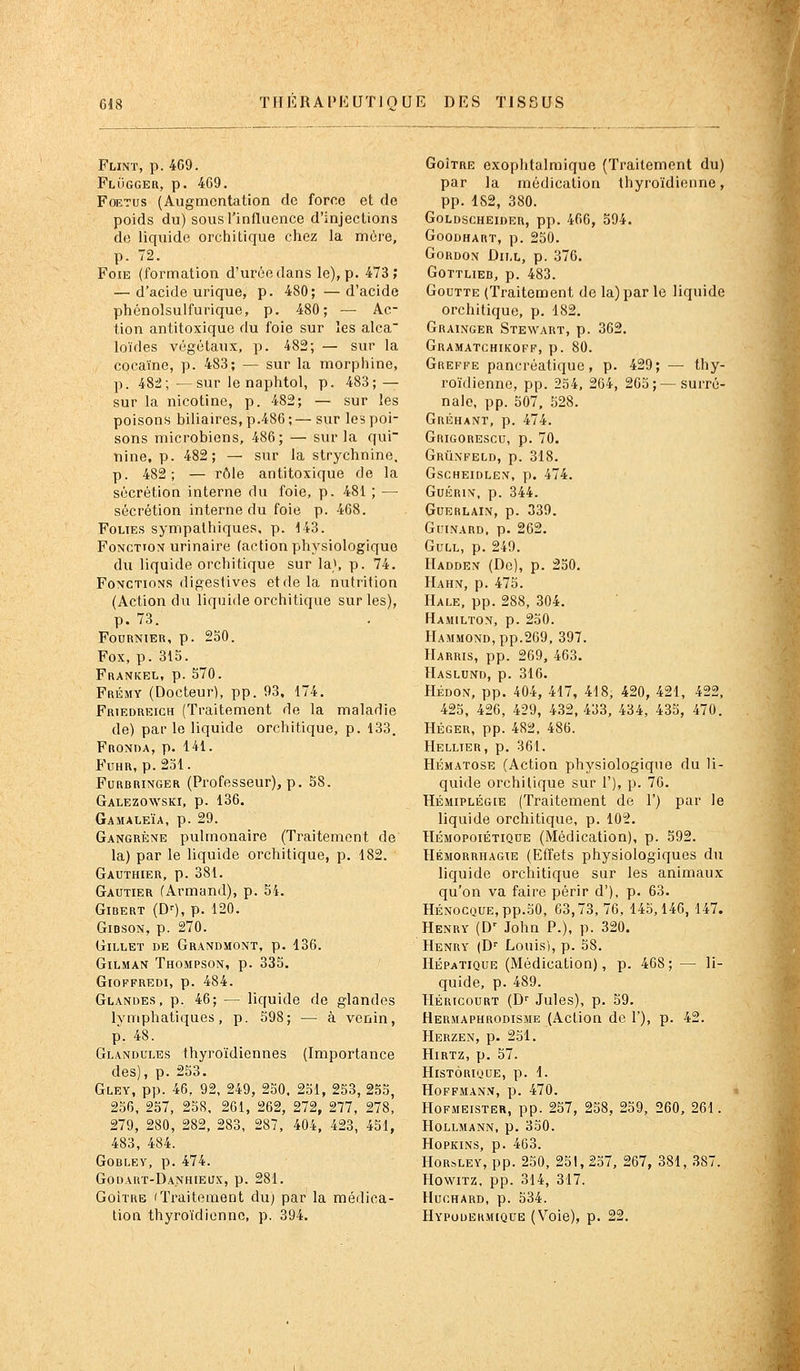 Flint, p. 469. Flugger, p. 469. Foetus (Augmentation de force et de poids du) sous l'influence d'injections de liquide orchitique chez la mère, p. 72. Foie (formation d'urée dans le), p. 473; — d'acide urique, p. 480; —d'acide phénolsulfurique, p. 480; — Ac- tion antitoxique du l'oie sur les alca loïdes végétaux, p. 482; — sur la cocaïne, p. 483; — sur la morphine, p. 48â; —sur le naphtol, p. 483; — sur la nicotine, p. 482; — sur les poisons biliaires, p.486 ; — sur les poi- sons microbiens, 486; — sur la qui nine, p. 482; — sur la strychnine. p. 482; — rôle antitoxique de la sécrétion interne du foie, p. 481 ; — sécrétion interne du foie p. 468. FouEs sympathiques, p. 143. Fonctiox urinaire (action physiologique du liquide orchitique sur la), p. 74. Fonctions digestives et de la nutrition (Action du liquide orchitique sur les), p. 73. FOURNIER, p. 250. Fox, p. 315. Frankel, p. 570. Frémy (Docteur), pp. 93, 174. Friedreich (Traitement de la maladie de) par le liquide orchitique, p. 133. Fronda, p. 141. FuHR, p. 231. FuRBRiNGER (Pi'ofcsseur), p. 58. Galezowski, p. 136. Gamaleïa, p. 29. Gangrène pulmonaire (Traitement de la) par le liquide orchitique, p. 182. Gauthier, p. 381. Gautier (Armand), p. 54. Gibert (D^), p. 120. GiDSON, p. 270. Gillet de Grandmont, p. 136. GiLMAN Thompson, p. 335. GlOFFREDI, p. 484. Glandes, p. 46; — liquide de glandes lymphatiques, p. 598; — à venin, p. 48. Glandules thyroïdiennes (Importance des), p. 253. Gley, pp. 46, 92, 249, 250. 251, 253, 255, 256, 257, 258. 261, 262, 272, 277, 278, 279, 280, 282, 283, 287, 404, 423, 451, 483, 484. GOBLEY, p. 474. Godart-Danhieux, p. 281. GoiTRB (Traitement du) par la médica- tion thyroïdienne, p. 394. GoÎTRE exophtalmique (Traitement du) par la médication thyroïdienne, pp. 182, 380. GoLDSCHEiDER, pp. 466, 594. GOODHART, p. 250. Gordon Dii.l, p. 376. GOTTLIEB, p. 483. Goutte (Traitement de la) par le liquide orchitique, p. 182. Grainger Stewart, p. 362, Gramatchikoff, p. 80. Greffe pancréatique, p. 429; — thy- roïdienne, pp. 234, 264, 265;— surré- nale, pp. 507, 528. Gréhant, p. 474. Grigorescu, p. 70. GriInfeld, p. 318. GscHEiDLE>r, p. 474. GuÉRiN, p. 344. Guerlain, p. 339. GUINARD, p. 262. GuLL, p. 249. IIadden (De), p. 230. Hahn, p. 475. Hale, pp. 288, 304. Hamilton, p. 230. HAMMOND,pp.269, 397. Harkis, pp. 269, 463. Haslund, p. 316. Hédon, pp. 404, 417, 418, 420, 421, 422, 425, 426, 429, 432, 433, 434, 435, 470. HÉGER, pp. 482, 486. Hellter, p. 361. HÉMATOSE (Action physiologique du li- quide orchitique sur 1'), p. 76. HÉMIPLÉGIE (Traitement de 1') par le liquide orchitique, p. 102. HÉMOPoiÉTiQUE (Médication), p. 592. Hémorrhagte (Effets physiologiques du liquide orchitique sur les animaux qu'on va faire périr d'), p. 63. HÉNOCQUE,pp.30, 63,73, 76, 143,146, 147. Henry (D' John P.), p. 320. Henry (D'' Louis), p. 38. Hépatique (Médication), p. 468; — li- quide, p. 489. Héricourt (D'' Jules), p. 59. Hermaphrodisme (Action de 1'), p. 42. Herzen, p. 231. Hirtz, p. 57. Historique, p. 1. Hoffmann, p. 470. Hofmeister, pp. 257, 258, 239, 260, 261. HOLLMANN, p. 350. HoPKiNS, p. 463. HoRsLEY, pp. 230, 251, 237, 267, 381, 387. HowiTZ, pp. 314, 317. HUCHARD, p. 534. Hypodermique (Voie), p. 22.