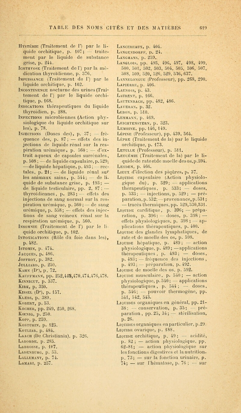 Hystérie (Traitement de 1') par le li- quide orcliitique, p. 107; — traite- ment par le liquide de substance grise, p. 244. IcHTHYosE (Traitement del') parla mé- dication thyroïdienne, p. 376. Impuissance (Traitement de 1') par le liquide orchitique, p. 102. Incontinence nocturne des urines (Trai- tement de F) par le liquide orchi- tique, p.168. Indications thérapeutiques du liquide thyroïdien, p. 288. Infections microbiennes (Action phy- siologique du liquide orchitique sur les), p. 78. Injections (Doses des), p. 37; —fré- quence des, p. 87 ; — effets des in- jections de liquide rénal sur la res- piration urémique, p. 560; — d'ex- trait aqueux de capsules surrénales, p. 508 ; — de liquide capsulaire, p. 529; — de liquide hépatique^ p. 493; —rec- tales, p. 21; — de liquide rénal sur les animaux sains, p. 544; — de li- quide de substance grise, p. 193; — de liquide tesliculaire, pp. 2, 87 ; ^— thyroïdiennes, p. 283;— effets des injections de sang normal sur la res- piration urémique, p. 560;— de sang urémique, p. 558; — effets des injec- tions de sang veineux rénal sur la respiration urémique, p. 560. Insomnie (Traitement de T) par le li- quide orchitique, p. 102. Intoxications (Rôle du foie dans les), p. 482. ISTOMIN, p. 474. Jacques, p. 486. JOFFROY, p. 382. Julliard, p. 250. Kahn (D'), p. 72. Kauffmann, pp. 252,44^,470,474,476,478. KiNNicuT, p. 337. KiRK, p. 350. Kissel (D'), p. 157. Klebs, p. 389. Kobert, p. 53. KocHER, pp. 249, 250, 268. Kqenig, p. 250. Kopp, p. 259. KOSTURIN, p. 125. KOTLIAR, p. 484. Laach (De Christiania), p. 326. Laborde, p. 285. Labuosse, p. 167. Ladexburg, p. 53. Lallemant, p. 74. Lamaui, p. '257. Lancereaux, p. 404. Langendorfp, p. 24. Langhans, p. 259. Langlois, pp. 495, 496, 497, 498, 499, 500, 501, 502, 503, 504, 505, 506, 507, 508, 509, 520, 526, 529, 536, 637. Lannelongue (Professeur), pp, 268, 290. Lapierre, p. 406. Launois, p. 43. Laurent, p. 166. Lautenbach, pp. 482, 486. Laveran, p. 32. Lebox, p. 510. Lehmann, p. 469. Leichtenstern, p. 323. Lemoine, pp. 146, 149. Lépine (Professeur), pp. 439. 564. LÈPRE (Traitement de la) par le liquide orchitique, p. 173. Letulle (Professeur), p. 511. Leucéaiie (Traitement de la) par le li- quide de rateetde moelle des os,p.594. Leyden, p. 466. Lieux d'élection des piqûres, p. 37. Liquide capsulaire (Action physiolo- gique du), p. 529; — applications thérapeutiques, p. 533; — doses, p. 533; — injections, p. 529; — pré- paration, p. 532;—provenance, p. 531; — tracés thermiques, pp. 529,530,531. Liquide carditique, p. 396; —prépa- ration, p. 396; — doses, p. 398; — effets physiologiques, p. 398 ; — ap- plications thérapeutiques, p. 400. Liquide des glandes lymphatiques, de rate et de moelle des os, p. 598. Liquide hépatique, p. 489; — action physiologique, p. 489; —applications thérapeutiques, p. 493; —• doses, p. 493; — fréquence des injections , p. 493; — préparation, p. 492. Liquide de moelle des os. p. 592. Liquide musculaire, p. 540; — action physiologique, p. 540; — applications thérapeutiques, p. 544; — doses, p. 546; — pouvoir thermogène, pp. 541, 542, 543. Liquides organiques en général, pp. 21- 38; — conservation, p. 35; — pré- paration, pp. 25, 34;— stérilisation, p. 26. Liquides organiques en particulier, p.29. Liquide ovarique, p. 188. Liquide orchitique, p. 49; — acidité, p. 82; — action physiologique, pp. 62-81; '— action physiologique sur les fonctions digestives et la nutrition, p. 73; — sur la fonctioQ urinaire, p. 74; — sur l'hématose, p. 76 ; — sur