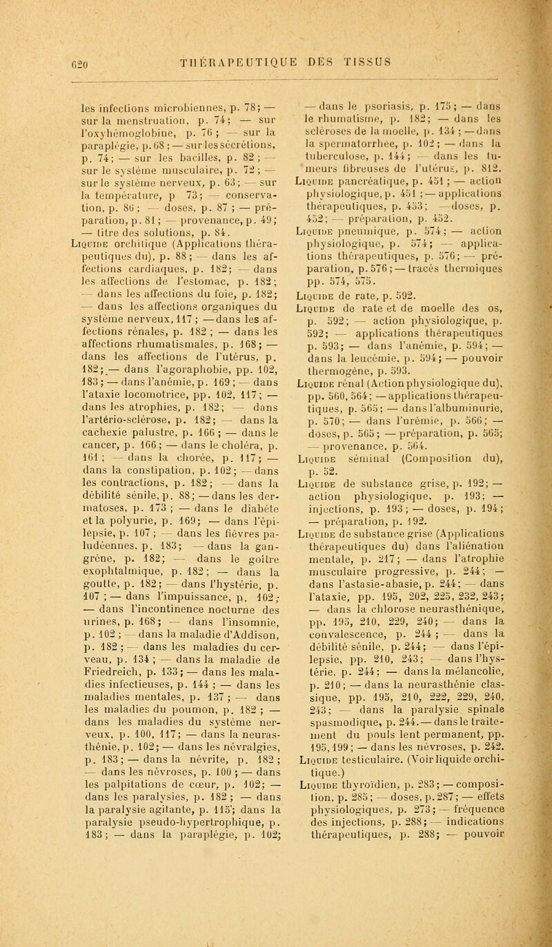 les infections microijiennes, p. 78; — sur la menstruation, p. 74; — sur l'oxyliémoglobine, p. 70 ; — sur la paraplégie, p. 08 ; — sur les sécrétions, p. 74; — sur les bacilles, p. 82 ; — sur le système musculaire, p. 72; — sur le système nerveux, p. 03; — sur la température, p 73; — conserva- tion, p. SU ; — doses, p. 87 ; — pré- paration, p. 81 ; — provenance, p. 49 ; — litre des solutions, p. 84. Liquide orchilique (Applications théra- peutiques du), p. 88; — dans les af- fections cardiaques, p. 182; —dans les affections de l'estomac, p. 182; — dans les affections du foie, p. 182; — dans les affections organiques du système nerveux, 117; —dans les af- fections rénales, p. 182 ; — dans les affections rhumatismales, p. 168; — dans les affections de l'utérus, p. 182;_— dans l'agoraphobie, pp. 102, 183; — dans l'anémie, p. 169 ; — dans l'ataxie locomotrice, pp. 102, 117; — dans les atrophies, p. 182; — dans l'artério-sclérose, p. 182; — dans la cachexie palustre, p. 166 ; — dans le cancer, p. 166; — dans le choléra, p. 161; — dans la chorée, p. 117; — dans la constipation, p. 102; —dans les contractions, p. 182; — dans la débilité sénile, p. 88;—dans les der- matoses, p. 173 ; — dans le diabète et la polyurie, p. 169; — dans l'épi- lepsie, p. 107; — dans les fièvres pa- ludéennes, p. 183; —dans la gan- grène, p. 182; — dans le goitre exophtalmique, p. 182; — dans la goutte, p. 182; — dans l'hystérie, p. 107 ;— dans l'impuissance, p. 102; — dans l'incontinence nocturne des urines, p. 168; — dans l'insomnie, p. 102 ; — dans la maladie d'Addison, p. 182 ; — dans les maladies du cer- veau, p. 134 ; — dans la maladie de Friedreich, p. 133;— dans les mala- dies infectieuses, p. 144 ; — dans les maladies mentales, p. 137; — dans les maladies du poumon, p. 182 ; — dans les maladies du système ner- veux, p. 100, 117; — dans la neuras- thénie, p. 102;— dans les névralgies, p. 183; — dans la névrite, p. 182; — dans les névroses, p. 100 ; — dans les palpitations de cœur, p. 102; — dans les paralysies, p. 182; — dans la paralysie agitante, p. 115; dans la paralysie pseudo-hypertrophique, p. 183; — dans la paraplégie, p. 102; — dans le psoriasis, p. 175; — dans le rhumatisme, p. 182; — dans les scléroses de la moelle, p. 134 ; —dans la S])ermatoirliée, p. iù'2; — ilans la tubei'cuiose, p. 144; - dans les tu- meurs fibreuses de l'utérus, p. 812. LioaiDE pancréatique, p. 451 ; — actiou physiologique, p. 451 ; — applications thérapeutiques, p. 453; —doses, p. 452; — préparation, p. 452. LiQUiuE pneuinique, p. 574;— action physiologique, p. 574; — applica- tions thérapeutiques, p. 576; — pré- paration, p. 576; — tracés liiermiques pp. 574, 575. LiuuiDE de rate, p. 592. Liquide de rate et de moelle des os, p. 592; — action physiologique, p. 592; — applications thérapeutiques p. 593; — dans l'anémie, p. 594; — dans la leucémie, p. 594; — pouvoir Ihermogène, p. 593. Liquide rénal (Action physiologique du), pp. 560,564; —applications thérapeu- tiques, p. 565; — dans l'albuminurie, p. 570; — dans l'urémie, p. 566; — doses, p. 565; —préparation, p. 565; — provenance, p. 504. Liquide séminal (Composition du), p. 52. Liquide de substance grise, p. 192; — action physiologique, p. 193; — injections, p. 193; — doses, p. 194; — préparation, p, 192. Liquide de substance grise (Applications thérapeutiques du) dans l'aliénation mentale, p. 217; — dans l'atrophie musculaire progressive, p. 244; — dans l'astasie-abasie, p. 244; — dans l'ataxie, pp. 195, 202,225,232,243; — dans la chlorose neurasthénique, pp. 195, 210, 229, 240; — dans la convalescence, p. 244 ; — dans la débilité sénile, p. 244; — dans l'épi- lepsie, pp. 210, 243; — dans l'hys- térie, p. 244; — dans la mélancolie, p. 210; — dans la neurasthénie clas- sique, pp. 195, 210, 222, 229, 240, 243; — dans la paralysie spinale spasmodique, p. 244. — dans le traite- ment du pouls lent permanent, pp. 195,199 ; — dans les névroses, p. 242. Liquide testiculaire. (Voir liquide orchi- tique.) Liquide thyroïdien, p. 283; — composi- tion, p. 285 ; — doses, p. 287 ; — effets physiologiques, p. 273; — fréquence des injections, p. 288;— indications thérapeutiques, p. 288; — pouvoir