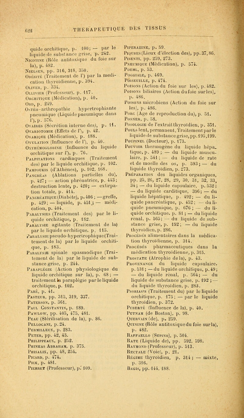 62-2 quide orchitique, p. 100; — par le liquide de substance grise, p. 242. Nicotine (Rôle antitoxique du foie sur la), p. 482. NiELSEN, pp. 316, 318, 350. Obésité (Traitement de 1') par la médi- cation thyroïdienne, p. 394. Oliver, p. 334. Ollivier (Professeur), p. 117. Orchitique (Médication), p. 40. Ord, p. 249. OsTÉo - arthropatlîie hyperlrophiante pneumique (Liquide pneumique dans r),p. 576. Ovaires (Sécrétion interne desj, p. H. OvARioTOMiE (Effets de 1'), p. 42. OvARiQUE (Médication), p. 188. Ovulation (Influence de 1'), p. 40. OxYHÉMOGLOBiNE (Influoncc du liquide orchitique sur 1'), p. 76. Palpitations cardiaques (Traitement des) par le liquide orchitique, p. 102. Pampoukis (d'Athènes), p. 102, 168. Pancréas (Ablations partielles du), p. 427; — action phrénatrice, p. 443; destruction lente, p. 420; — extirpa- tion totale, p. 414. Pancréatique (Diabète), p. 406 ; —greffe, p. 429; — liquide, p. 451 j — médi- cation, p. 404. Paralysies (Traitement des) par le li- quide orchitique, p. 182. Paralysie agitante (Traitement de la) par le liquide orchitique. p. 115. Paralysie pseudo-hyperirophique (Trai- tement de la) par le liquide orchiti- que, p. 183. Parai,ysie spinale spasmodique (Trai- tement de la) par le liquide de sub- stance grise, p. 244. Paraplégie (Action physiologique du liquide orchitique sur la), p. 68 ; — traitement ia paraplégie par le liquide orchitique, p. 102. Paré, p. 41. Pasteur, pp. 315, 319, 337. Paterson, p. 361. Paul Constantin, p. 189. Pawlow, pp. 405, 475, 481. Peau (Stérihsation de la), p. 86. Pellocani, p. 24. Permilleux, p. 283. Peter, pp. 42, 45. Philippeaux, p. 252. Phineas Abraham, p. 375. Phisalix, pp. 48, 254. Picard, p. 474. PicK, p. 481. PiERRET (Professeur), p.'109. PlPERAZINE, p. ,^9. Piqûres (Lieux d'élection des), pp. 37,86. PisENTi, pp. 259, 273. Pneumique (Médication), p. 574. Poehl, p. 53. Poggiale, p. 469. POISEUILLE, p. 474. Poisons (Action du foie sur les), p. 482. Poisons biliaires (Action dufoie surles), p. 486. PorsoNs microbiens (Action du foie sur les), p. 486. Porc (Age de reproduction du), p. 51. POSNER, p. 58. Posologie de l'extrait thyroïdien, p. 351. Pouls lent, permanent, traitementparle liquide (le substance grise, pp. 195,199. Poupinel (Docteur), p. 173. Pouvoir thermogène du liquide hépa. tique, p. 489; — du liquide muscu- laire, p. 541 ; — du liquide de rate et de moelle des os, p. 593; — du liquide thyroïdien, p. 273. Préparation des liquides organiques, pp. 25, 26, 27, 28, 29, 30, 31, 32, 33, 34; — du liquide capsulaire, p. 532; — du liquide carditique, 396; — du liquide hépatique, p. 492; — du li- quide pancréatique, p. 452; —du li- quide pneumique, p. 676 ; — du li- quide orchitique, p. 81 ; — du liquide rénal, p. 565; — du liquide de sub- stance grise, p. 192; —du liquide thyroïdien,p. 286. Procédés alimentaires dans la médica- tion thyroïdienne, p. 314. Procédés pharmaceutiques dans la médication thyroïdienne, p. 315. Prostate (Atrophie delà), p. 43. Provenance du liquide capsulaire, p. 531 ; — du liquide orchitique, p. 49 ; — du liquide rénal, p. 564; — du liquide de substance grise, p. 192 ; — du liquide thyroïdien, p. 283. Psoriasis (Traitement du) par le liquide orchitique, p. 175; —parle liquide thyroïdien, p. 372. Puberté (Influence de la), p. 40. PuTNAM (de Boston), p. 98. QuERVAiN (de), p. 259. Quinine (Rôle antitoxique du foie surla), p. 482. Raffaello (SupiNo), p. 504. Rate (Liquide de), pp. 592, 598. Raymond (Professeur), p. 513. Rectale (Voie), p. 21. Régime thyi-oïdieu, p. 314 ; — mixte, p. 316. Régis, pp. 144, 188.