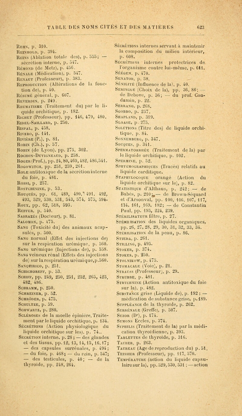 Rehn, p. 310. Reinhold. p. 394. Reins (Ablation totale des), p. 555; — .sécrétion interne, p, 547. Rémond (de Metz), p. 45G. Rénale (Médication), p. 547. Renaut (Prolesseur), p. 383. Reproduction (Altérations de la fonc- tion de), p. 40. RÉSUMÉ général, p. 607. ReVerdin, p, 249. Rhum.^tisme (Traitement du) par le li- quide orchitique, p. 182. RicHET (Professeur), pp. 146, 479, 480, Ridel-Saillard, p. 250. RisPAL, p. 458. RiVERO, p. 141. Rivière (P.), p. 81. Robin (Gh.), p. 57. Robin (de Lyon), pp. 275, 302. ROCHON-DUVIGNEAUD, p. 258. RoGERiProf.), pp.24,80,469,482, 486,541. RoGowiTCH, pp. 251, 259,261. Rôle antitoxique de la sécrétion interne du foie, p. 481, Rossi, p. 257. ROSTCHININE, p. 53. RouQUÈs, pp. 61, 489, 490,^ 491, 492, 493, 529, 530, 531, 543, 574, 575, 594- Roux, pp. 62, 518, 593. RUFFER, p. 540. Sabrazés (Docteur), p. 81. Salomon, p. 475. Sang (Toxicité du) des animaux acap- sulés, p. 500. Sang normal (Effet des injections de) sur la respiration urémique, p. 560. Sang urémique (Injections de), p. 558. Sang veineux rénal (Effets des injections de) sur la respiration urémique,p.560. Sanquirico, p. 251. SCHICHOREFF, p. 53. ScHiFF, pp. 249, 250, 251, 252, 265, 425, 482, 486. Schramm, p. 250. SCHREINER, p. 52. SCHRÔDER, p. 475. SCHULTZE, p. 59. SCHWARTZ, p. 280. Scléroses de la moelle épinière, Traite- ment par le liquide orchitique, p. 134. Sécrétions (Action physiologique du liquide orchitique sur les), p. 74.. Sécrétion interne, p. 28 ; — des glandes et des tissus, pp. 12, 13, 14,15, 16,17 — des capsules surrénales, p. 494 — du foie, p. 468; — du rein, p. 547 — des testicules, p. 40; — de la thyroïde, pp. 248, 264, Sécrétions internes servant à maintenir la composition du milieu intérieur, p. 608, Sécrétions internes protectrices de l'organisme contre lui-même, p. 611, Séégen, p, 470. Senator, p. 58. Sénilité (Influence de la), p. 40. Seringue (Choix de la), pp. 36, 86; — de Debove, p. 36; — du prof. Con- damin, p. 22. Serrano, p. 268. Sgobbo, p. 257. Shapland, p. 319. Sloase, p- 275. Solutions (Titre des) de liquide orchi- tique, p. 84. SoNNEiMBURG, p. 347. Souques, p. 341. Spermatorrhée (Traitement de la) par le liquide orchitique, p. 102. Spermine, p. 52. Sphygmographiques (Tracés) relatifs au liquide carditique. Staphylocoque orangé (Action du liquide orchitique sur le), p. 82. Statistique d'Althaus, p. 242; —■ de Babés, p. 210^— de Brown-Séquard et d'Arsonval, pp. 100, 106. 107, 117, 134, 161, 169, 182; —de Constantin Paul, pp. 195, 224, 239. Stérilisateur filtre, p. 27. Stébiiisation des liquides organiques, pp. 26, 27,28, 29, 30, 31, 32, 33, 34. Stérilisation de la peau, p, 86, Stieda, p. 261. Stilling, p. 495. Stoker, p. 374. Stokes, p. 250. Stolnikow, p. 475. Stomacale (Voie), p. 21. Strauss (Professeur^, p. 29. Strubbe, p. 481. Strychnine (Action antitoxique du foie sur la), p. 482. Substance grise (Liquide de), p. 192 ; — médication de substance grise, p. 189. Suppléance de la thyroïde, p. 262. Surrénale (Greffe), p. 507. SuzoR (D--), p. 174. Symons Ecoles, p. 374. Syphilis (Traitement de la) parla médi- cation thyroïdienne, p. 393. Tablettes de thyroïde, p. 316. Tauber, p. 263. Taureau (Age de reproduction du) p. 51. Teissier (Professeur), pp. 117, 570. Température (action du liquide capsu- lairesur la), pp. 529,530, 531 ; —action