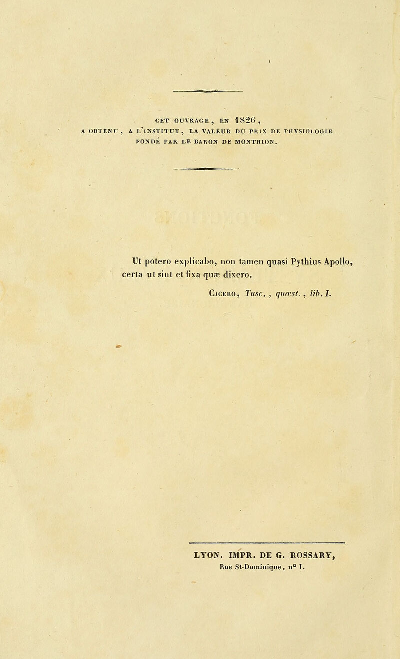 CET OUVRAGE, EN 1826, À OBTENU, A l'institut, I.A VALEUR DU PRIX DE rHYStOi.OGtK FONDÉ PAR LE BARON DE MONTHION, Ut poteio explicabo, non tamen quasi Pjthius Apollo, cerla ul sint et fixa quse dixero. CicERO, Tusc. , quœst., lib.I. LYON. IMPR. DE G. KOSSARY, Rue StDoininique, n° l.