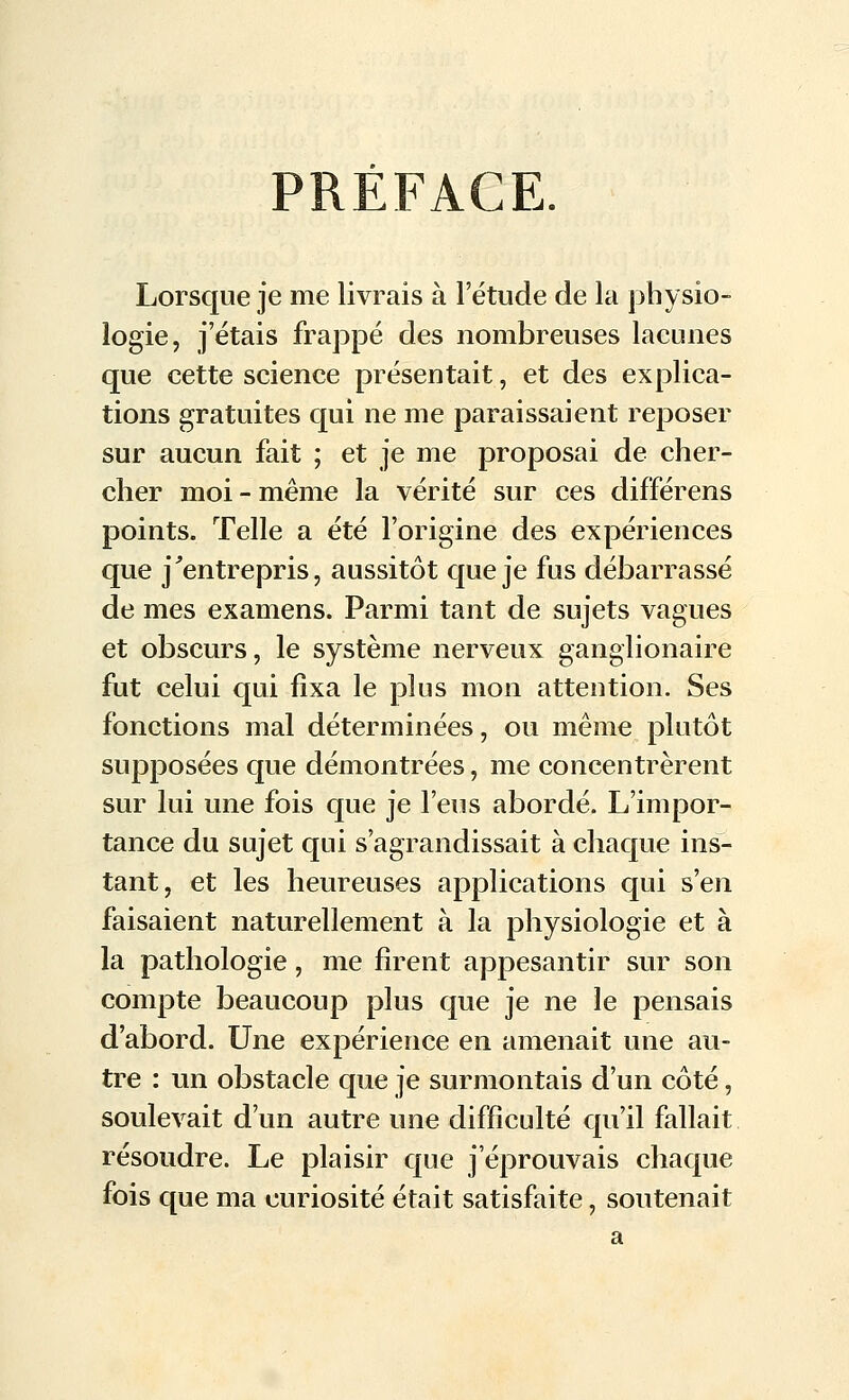 PRÉFACE. Lorsque je me livrais à l'étude de la physio- logie, j'étais frappé des nombreuses lacunes que cette science présentait, et des explica- tions gratuites qui ne me paraissaient reposer sur aucun fait ; et je me proposai de cher- cher moi - même la vérité sur ces différens points. Telle a été l'origine des expériences que j'entrepris, aussitôt que je fus débarrassé de mes examens. Parmi tant de sujets vagues et obscurs, le système nerveux ganglionaire fut celui qui fixa le plus mon attention. Ses fonctions mal déterminées, ou même plutôt supposées que démontrées, me concentrèrent sur lui une fois que je l'eus abordé. L'impor- tance du sujet qui s'agrandissait à chaque ins- tant, et les heureuses applications qui s'en faisaient naturellement à la physiologie et à la pathologie, me firent appesantir sur son compte beaucoup plus que je ne le pensais d'abord. Une expérience en amenait une au- tre : un obstacle que je surmontais d'un côté, soulevait d'un autre une difficulté qu'il fallait résoudre. Le plaisir que j'éprouvais chaque fois que ma curiosité était satisfaite, soutenait