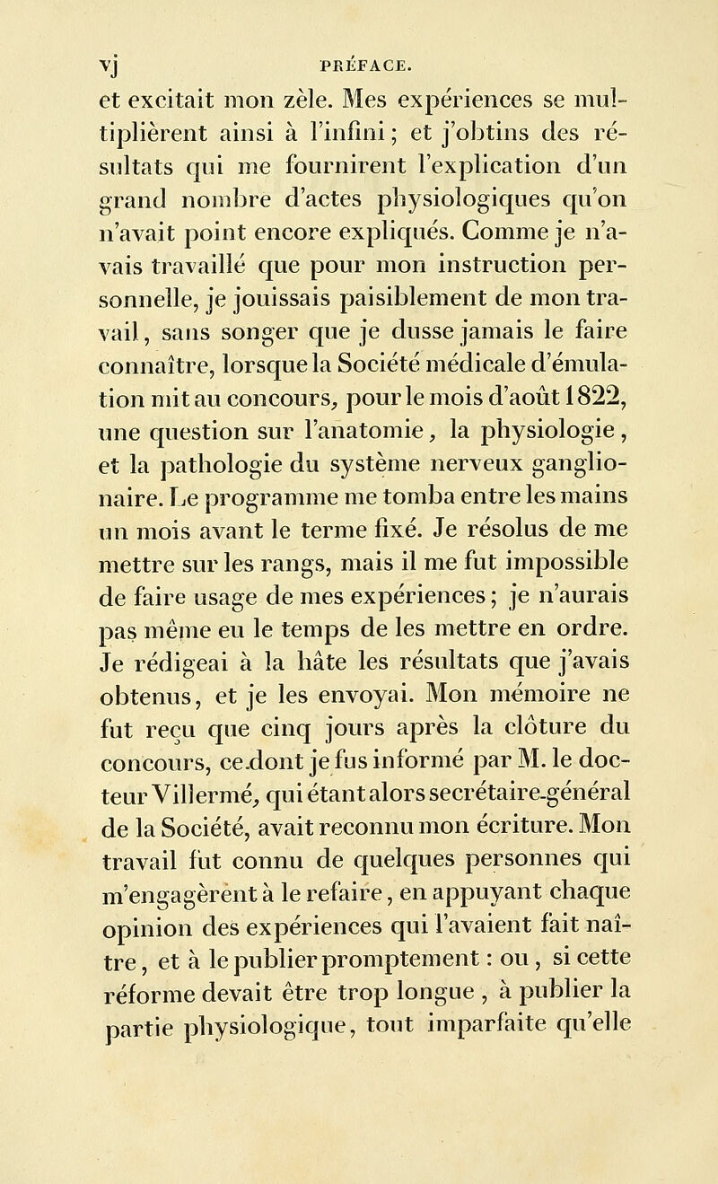 et excitait mon zèle. Mes expériences se mul- tiplièrent ainsi à l'infini ; et j'obtins des ré- sultats qui me fournirent l'explication d'un grand nombre d'actes physiologiques qu'on n'avait point encore expliqués. Comme je n'a- vais travaillé que pour mon instruction per- sonnelle, je jouissais paisiblement de mon tra- vail, sans songer que je dusse jamais le faire connaître, lorsque la Société médicale d'émula- tion mit au concours^, pour le mois d'août 1822, une question sur Fanatomie, la physiologie , et la pathologie du système nerveux ganglio- naire. Le programme me tomba entre les mains un mois avant le terme fixé. Je résolus de me mettre sur les rangs, mais il me fut impossible de faire usage de mes expériences ; je n'aurais pas même eu le temps de les mettre en ordre. Je rédigeai à la hâte les résultats que j'avais obtenus, et je les envoyai. Mon mémoire ne fut reçu que cinq jours après la clôture du concours, ce.dont je fus informé par M. le doc- teur Villermé, qui étant alors secrétaire-général de la Société, avait reconnu mon écriture. Mon travail fiit connu de quelques personnes qui m'engagèrent à le refaire, en appuyant chaque opinion des expériences qui l'avaient fait naî- tre , et à le publier promptement : ou , si cette réforme devait être trop longue , à publier la partie physiologique, tout imparfaite qu'elle