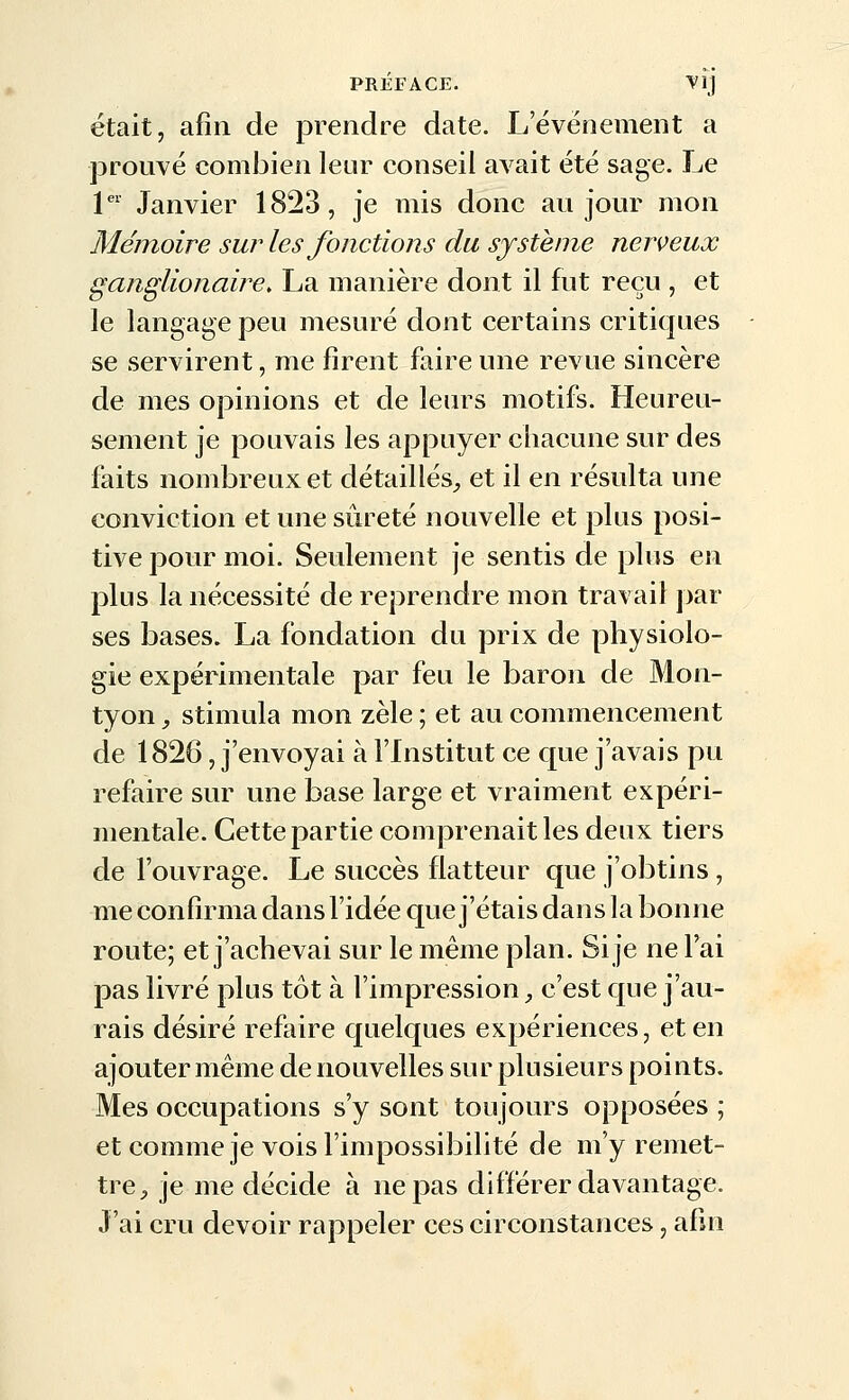 était, afin de prendre date. L'événement a prouvé combien leur conseil avait été sage. Le 1 Janvier 1823, je mis donc au jour mon Mémoire sur les fonctions du système nerveux ganglionaire> La manière dont il fut reçu , et le langage peu mesuré dont certains critiques se servirent, me firent faire une revue sincère de mes opinions et de leurs motifs. Heureu- sement je pouvais les appuyer chacune sur des faits nombreux et détaillés^, et il en résulta une conviction et une sûreté nouvelle et plus posi- tive pour moi. Seulement je sentis de plus en plus la nécessité de reprendre mon travail par ses bases. La fondation du prix de physiolo- gie expérimentale par feu le baron de Mon- tyon -, stimula mon zèle ; et au commencement de 1826, j'envoyai à l'Institut ce que j'avais pu refaire sur une base large et vraiment expéri- mentale. Cette partie comprenait les deux tiers de l'ouvrage. Le succès flatteur que j'obtins, me confirma dans l'idée que j'étais dans la bonne route; et j'achevai sur le même plan. Si je ne l'ai pas livré plus tôt à l'impression, c'est que j'au- rais désiré refaire quelques expériences, et en ajouter même de nouvelles sur plusieurs points. Mes occupations s'y sont toujours opposées ; et comme je vois l'impossibilité de m'y remet- tre^ je me décide à ne pas différer davantage. J'ai cru devoir rappeler ces circonstances, afin