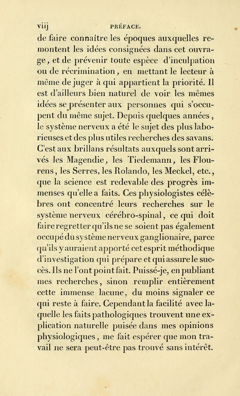 de faire connaître les époques auxquelles re- montent les idées consignées dans cet ouvra- ge, et de prévenir toute espèce d'inculpation ou de récrimination, en mettant le lecteur à même de juger à qui appartient la priorité. Il est d'ailleurs bien naturel de voir les mêmes idées se présenter aux personnes qui s'occu- pent du même sujet. Depuis quelques années , le système nerveux a été le sujet des plus labo- rieuses et des plus utiles recherches des savans. C'est aux brillans résultats auxquels sont arri- vés les MagendiC;, les Tiedemann, les Flou- rens, les Serres, les Rolando, les Meckel, etc., que la science est redevable des progrès im- menses qu'elle a faits. Ces physiologistes célè- bres ont concentré leurs recherches sur le système nerveux cérébro-spinal, ce qui doit faire regretter qu'ils ne se soient pas également occupé du système nerveux ganglionaire, parce qa'ils y auraient apporté cet esprit méthodique d'investigation qui prépare et qui assure le suc- cès. Ils ne l'ont point fait. Puissé-je, en publiant mes recherches, sinon remplir entièrement cette immense lacune, du moins signaler ce qui reste à faire. Cependant la facilité avec la- quelle les faits pathologiques trouvent une ex- plication naturelle puisée dans mes opinions physiologiques, me fait espérer que mon tra- vail ne sera peut-être pas trouvé sans intérêt.