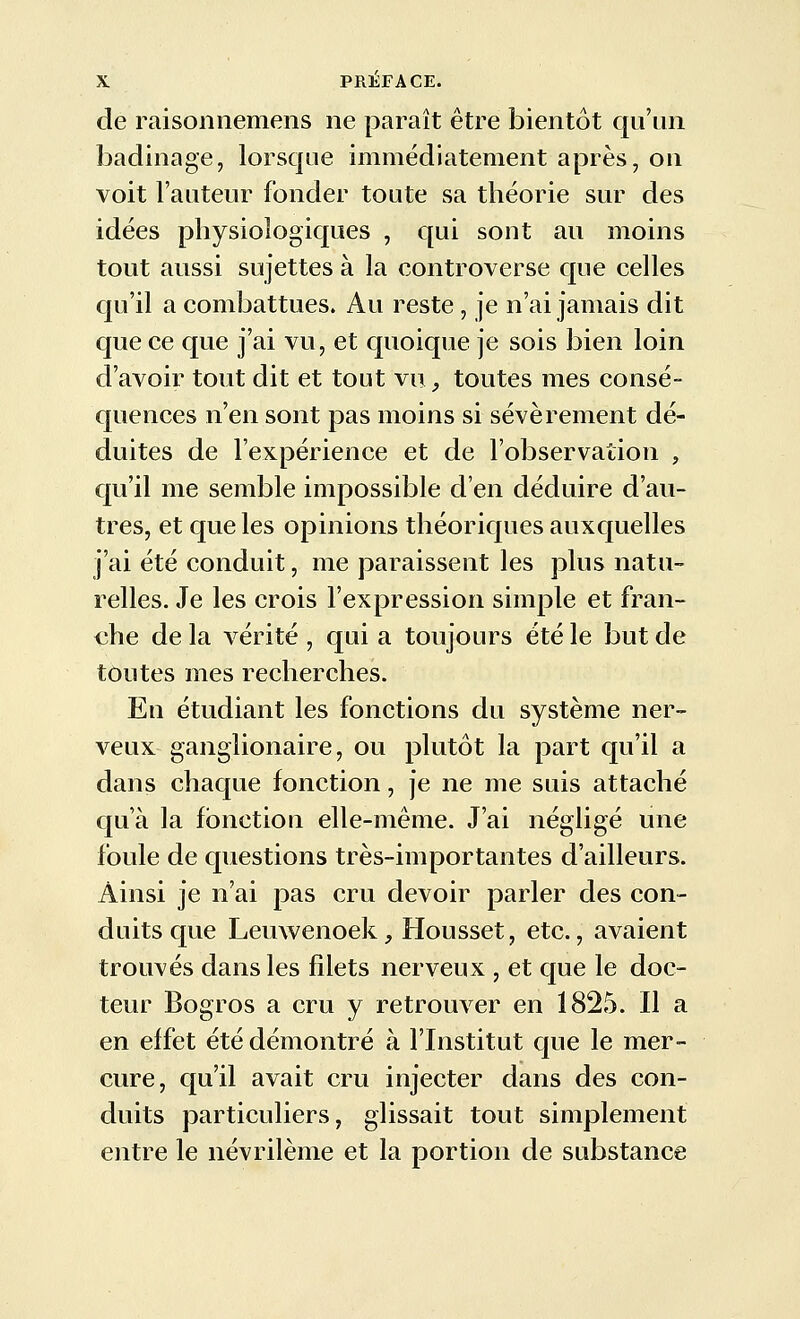 de raisonnemens ne paraît être bientôt qu'un badinage, lorsque immédiatement après, on voit l'auteur fonder toute sa théorie sur des idées physiologiques , qui sont au moins tout aussi sujettes à la controverse que celles qu'il a combattues. Au reste , je n'ai jamais dit que ce que j'ai vu, et quoique je sois bien loin d'avoir tout dit et tout vu, toutes mes consé- quences n'en sont pas moins si sévèrement dé- duites de l'expérience et de l'observation , qu'il me semble impossible d'en déduire d'au- tres, et que les opinions théoriques auxquelles j'ai été conduit, me paraissent les plus natu- relles. Je les crois l'expression simple et fran- €he de la vérité , qui a toujours été le but de toutes mes recherches. En étudiant les fonctions du système ner- veux ganglionaire, ou plutôt la part qu'il a dans chaque fonction, je ne me suis attaché qu'à la fonction elle-même. J'ai négligé une foule de questions très-importantes d'ailleurs. Ainsi je n'ai pas cru devoir parler des con- duits que Leuwenoek, Housset, etc., avaient trouvés dans les filets nerveux , et que le doc- teur Bogros a cru y retrouver en 1825. Il a en effet été démontré à l'Institut que le mer- cure, qu'il avait cru injecter dans des con- duits particuliers, glissait tout simplement entre le névrilème et la portion de substance