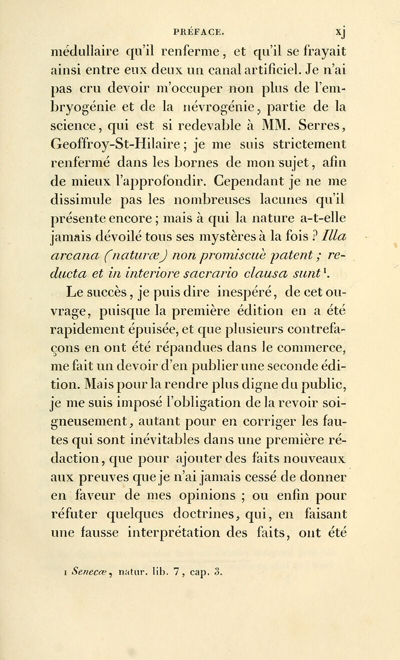 médullaire qu'il renferme, et qu'il se frayait ainsi entre eux deux un canal artificiel. Je n'ai pas cru devoir m'occuper non plus de l'em- bryogénie et de la névrogénie ^ partie de la science, qui est si redevable à MM. Serres, Geoffroy-St-Hilaire ; je me suis strictement renfermé dans les bornes de mon sujet, afin de mieux l'approfondir. Cependant je ne me dissimule pas les nombreuses lacunes qu'il présente encore ; mais à qui la nature a-t-elle jamais dévoilé tous ses mystères à la fois ? Illa arcana fnaturœj non promiscuè patent ; re- ducta et in interiore sacrario clausa sunt '. Le succès, je puis dire inespéré, de cet ou- vrage, puisque la première édition en a été rapidement épuisée, et c[ue plusieurs contrefa- çons en ont été répandues dans le commerce, me fait un devoir d'en publier une seconde édi- tion. Mais pour la rendre plus digne du public, je me suis imposé l'obligation de la revoir soi- gneusement, autant pour en corriger les fau- tes qui sont inévitables dans une première ré- daction, cjue pour ajouter des faits nouveaux aux preuves que je n'ai jamais cessé de donner en faveur de mes opinions ; ou enfin pour réfuter quelques doctrines, C[ui, en faisant une fausse interprétation des faits, ont été I Senecœ^ natur. lib. 7, cap. 3.