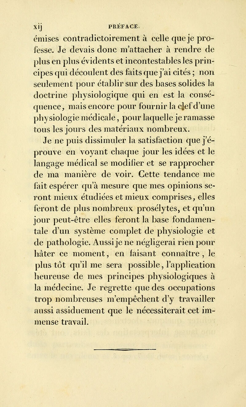 émises contradictoirement à celle que je pro- fesse. Je devais donc m'attacher à rendre de plus en plus évidents et incontestables les prin- cipes qui découlent des faits que j'ai cités ; non seulement pour établir sur des bases solides la doctrine physiologique qui en est la consé- quence, mais encore pour fournir la cjef d'une physiologie médicale, pour laquelle je ramasse tous les jours des matériaux nombreux. Je ne puis dissimuler la satisfaction que j'é- prouve en voyant chaque jour les idées et le langage médical se modifier et se rapprocher de ma manière de voir. Cette tendance me fait espérer qu'à mesure que mes opinions se- ront mieux étudiées et mieux comprises, elles feront de plus nombreux prosélytes, et qu'un jour peut-être elles feront la base fondamen- tale d'un système complet de physiologie et de pathologie. Aussi je ne négligerai rien pour hâter ce moment, en faisant connaître , le plus tôt qu'il me sera possible, l'application heureuse de mes principes physiologiques à la médecine. Je regrette que des occupations trop nombreuses m'empêchent d'y travailler aussi assiduement que le nécessiterait cet im- mense travail.