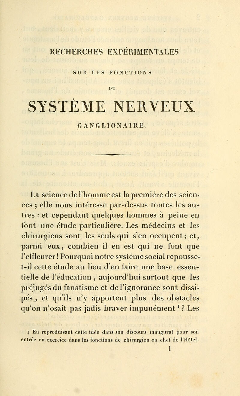 RECHERCHES EXPERIMENTALES SUR LES FONCTIONS DU SYSTÈME NERVEUX GANGLIONAIRE, La science de l'homme est la première des scien- ces ; elle nous intéresse par-dessus toutes les au- tres : et cependant quelques hommes à peine en font une étude particulière. Les médecins et les chirurgiens sont les seuls qui s'en occupent; et, parmi eux, combien il en est qui ne font que l'effleurer ! Pourquoi notre système social repousse- t-il cette étude au lieu d'en laire une base essen- tielle de l'éducation , aujourd'hui surtout que les préjugés du fanatisme et de l'ignorance sont dissi- pés j, et qu'ils n'y apportent plus des obstacles qu'on n'osait pas jadis braver impunément ' ? Les I En reproduisant cette idée dans son discours inaugural pour son entrée en exercice dans les fonctions de chirurgien en chef de l'Hôtel-