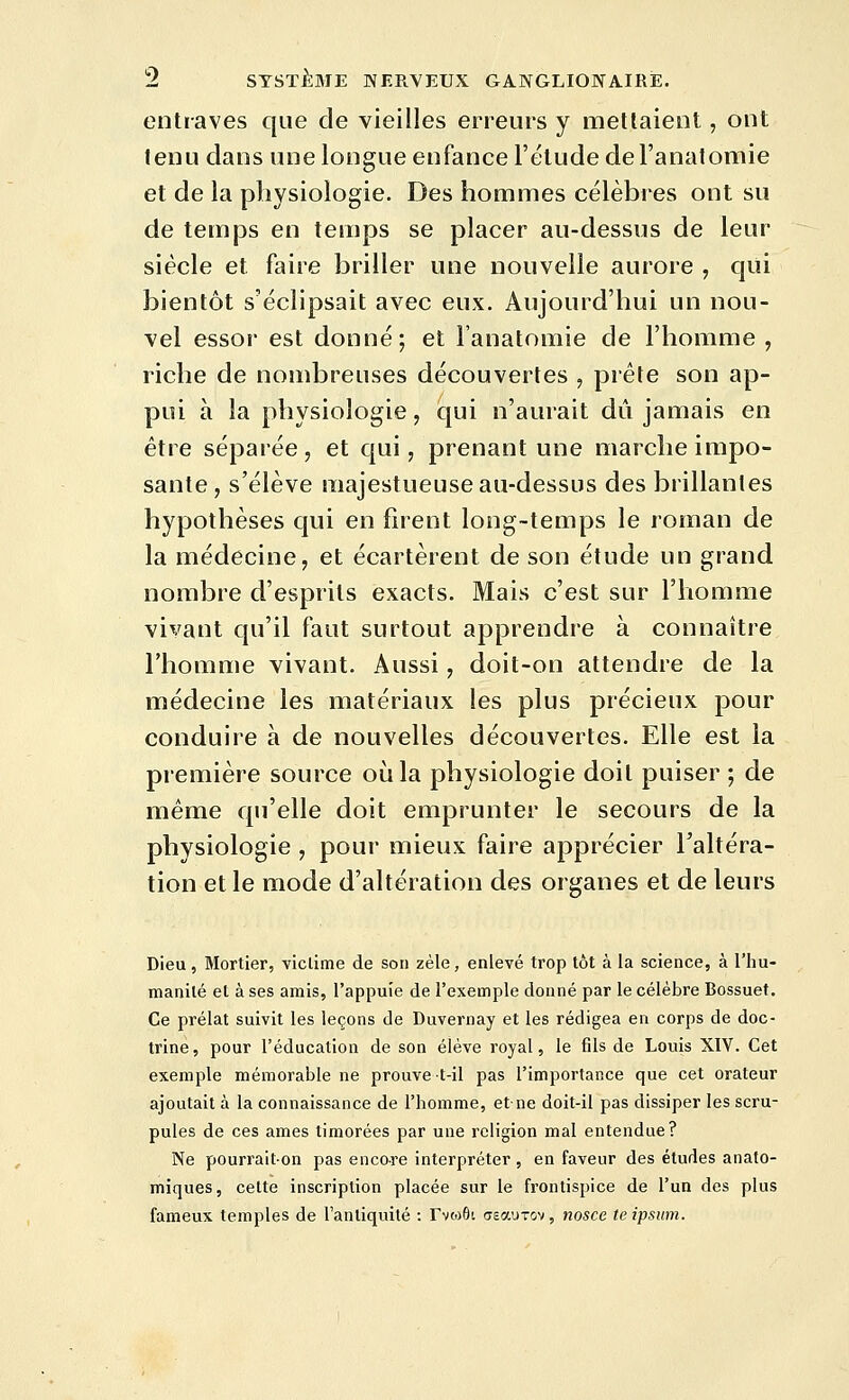 entraves que de vieilles erreurs y niellaient, ont tenu dans une longue enfance l'étude del'anatomie et de la physiologie. Des hommes célèbres ont su de temps en temps se placer au-dessus de leur siècle et faire briller une nouvelle aurore , qiii bientôt s'éclipsait avec eux. Aujourd'hui un nou- vel essor est donné; et l'anatomie de l'homme , riche de nombreuses découvertes , prèle son ap- pui à la physiologie, qui n'aurait dû jamais en être séparée, et qui, prenant une marche impo- sante , s'élève majestueuse au-dessus des brillantes hypothèses qui en fnent long-temps le roman de la médecine, et écartèrent de son étude un grand nombre d'esprits exacts. Mais c'est sur l'homme vivant qu'il faut surtout apprendre à connaître l'homme vivant. Aussi, doit-on attendre de la médecine les matériaux les plus précieux pour conduire à de nouvelles découvertes. Elle est la première source où la physiologie doit puiser ; de même qu'elle doit emprunter le secours de la physiologie , pour mieux faire apprécier l'altéra- tion et le mode d'altération des organes et de leurs Dieu, Mortier, viclime de son zèle, enlevé trop tôt à la science, à l'hu- manité et à ses amis, l'appuie de l'exemple donné par le célèbre Bossuet. Ce prélat suivit les leçons de Duvernay et les rédigea en corps de doc- trine, pour l'éducation de son élève royal, le fils de Louis XIV. Cet exemple mémorable ne prouve t-il pas l'importance que cet orateur ajoutait à la connaissance de l'homme, et ne doit-il pas dissiper les scru- pules de ces âmes timorées par une religion mal entendue? Ne pourrait-on pas encore interpréter , en faveur des études anato- mîques, cette inscription placée sur le frontispice de l'un des plus fameux temples de l'antiquité : Tviofli (reaurov, nosce teipsum.