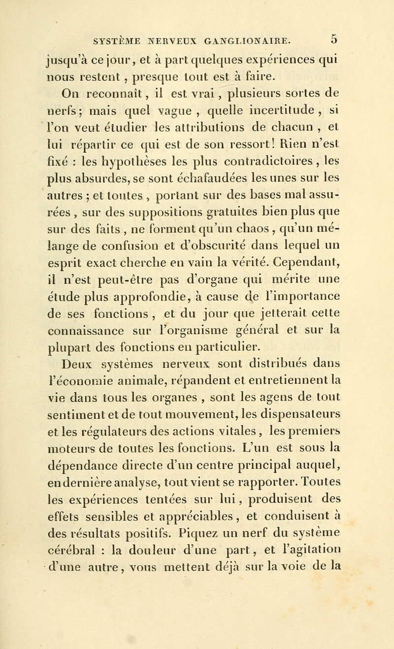 jusqu'à ce jour, et à part quelques expériences qui nous restent , presque tout est à faire. On reconnaît, il est vrai, plusieurs sortes de nerfs; mais quel vague, quelle incertitude, si l'on veut étudier les attributions de chacun , et lui répartir ce qui est de son ressort! Rien n'est fixé : les hypothèses les plus contradictoires, les plus absurdes, se sont échafaudées les unes sur les autres ; et toutes , portant sur des bases mal assu- rées , sur des suppositions gratuites bien plus que sur des faits , ne forment qu'un chaos , qn'un mé- lange de confusion et d'obscurité dans lequel un esprit exact cherche en vain la vérité. Cependant, il n'est peut-être pas d'organe qui mérite une étude plus approfondie, à cause de l'importance de ses fonctions , et du jour que jetterait cette connaissance sur l'organisme général et sur la plupart des fonctions en particulier. Deux systèmes nerveux sont distribués dans l'économie animale, répandent et entretiennent la vie dans tous les organes , sont les agens de tout sentiment et de tout mouvement, les dispensateurs et les régulateurs des actions vitales , les premiers moteurs de toutes les fonctions. L'un est sous la dépendance directe d'un centre principal auquel, en dernière analyse, tout vient se rapporter. Toutes les expériences tentées sur lui, produisent des effets sensibles et appréciables, et conduisent à des résultats positifs. Piquez un nerf du système cérébral : la douleur d'une part, et l'agitation d'une autre, vous mettent déjà sur la voie delà