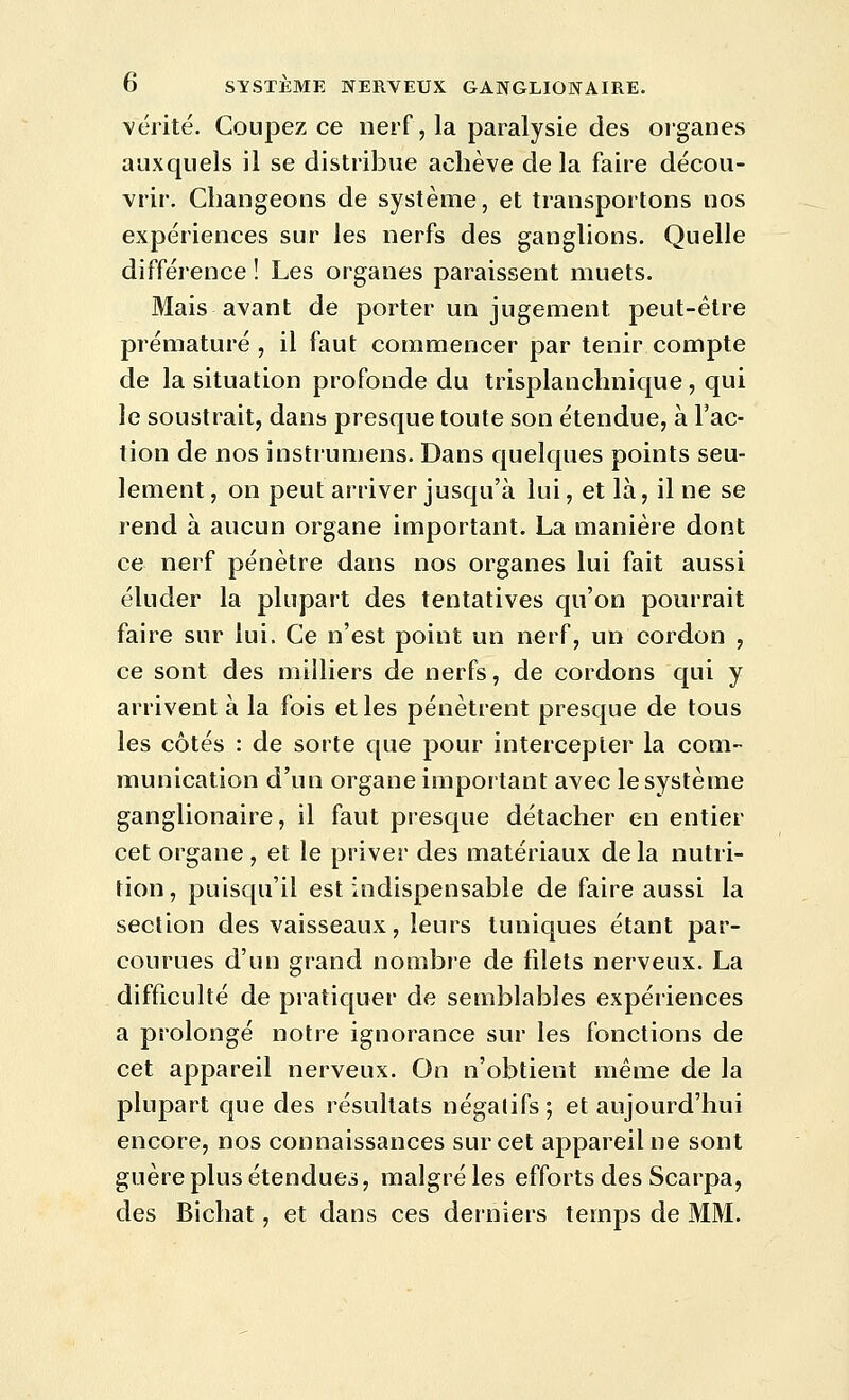 vérité. Coupez ce nerf, la paralysie des organes auxquels il se distribue achève delà faire décou- vrir. Changeons de système, et transportons nos expériences sur les nerfs des ganglions. Quelle différence ! Les organes paraissent muets. Mais avant de porter un jugement peut-être prématuré, il faut commencer par tenir compte de la situation profonde du trisplanchnique , qui le soustrait, dans presque toute son étendue, à l'ac- tion de nos instrumens. Dans quelques points seu- lement , on peut arriver jusqu'à lui, et là, il ne se rend à aucun organe important. La manière dont ce nerf pénètre dans nos organes lui fait aussi éluder la plupart des tentatives qu'on pourrait faire sur lui. Ce n'est point un nerf, un cordon , ce sont des milliers de nerfs, de cordons qui y arrivent à la fois et les pénètrent presque de tous les côtés : de sorte que pour intercepter la com- munication d'un organe important avec le système ganglionaire, il faut presque détacher en entier cet organe , et le priver des matériaux de la nutri- tion, puisqu'il est indispensable de faire aussi la section des vaisseaux, leurs tuniques étant par- courues d'un grand nombre de filets nerveux. La difficulté de pratiquer de semblables expériences a prolongé notre ignorance sur les fonctions de cet appareil nerveux. On n'obtient même de la plupart que des résultats négatifs; et aujourd'hui encore, nos connaissances sur cet appareil ne sont guère plus étendues, malgré les efforts des Scarpa, des Bichat, et dans ces derniers temps de MM.