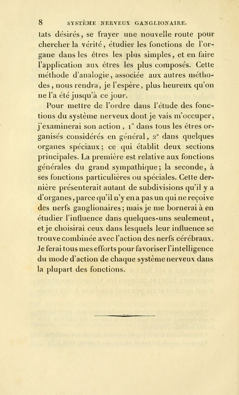 tats désirés, se frayer une nouvelle route pour chercher la vérité, étudier les fonctions de l'or- gane dans les êtres les plus simples, et en faire l'application aux êtres les plus composés. Cette méthode d'analogie, associée aux autres métho- des , nous rendia, je l'espère, plus heureux qu'on ne l'a été jusqu'à ce jour. Pour mettre de l'ordre dans l'étude des fonc- tions du système nerveux dont je vais m'occuper, j'examinerai son action , i dans tous les êtres or- ganisés considérés en général, 2° dans quelques organes spéciaux ; ce qui établit deux sections principales. La première est relative aux fonctions générales du grand sympathique; la seconde, à ses fonctions particulières ou spéciales. Cette der- nière présenterait autant de subdivisions qu'il y a d'organes, parce qu'il n'y en a pas un qui ne reçoive des nerfs ganglionaires ; mais je me bornerai à en étudier l'influence dans quelques-uns seulement, et je choisirai ceux dans lesquels leur influence se trouve combinée avec l'action des nerfs cérébraux. Je ferai tous mes efforts pour favoriser l'intelligence du mode d'action de chaque système nerveux dans la plupart des fonctions.