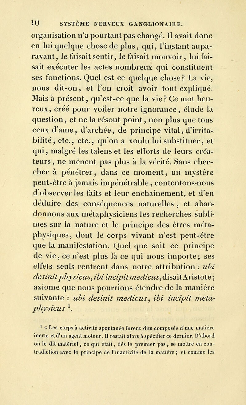 organisation n'a pourtant pas changé. Il avait donc en lui quelque chose de plus, qui, l'instant aupa- ravant, le faisait sentir, le faisait mouvoir, lui fai- sait exécuter les actes nombreux qui constituent ses fonctions. Quçl est ce quelque chose? La vie, nous dit-on, et l'on croit avoir tout expliqué. Mais à présent, qu'est-ce que la vie ? Ce mot heu- reux, créé pour voiler notre ignorance, élude la question, et ne la résout point, non plus que tous ceux d'ame, d'archée, de principe vital, d'irrita- bilité, etc., etc., qu'on a voulu lui substituer, et qui, malgré les talens et les efforts de leurs créa- teurs , ne mènent pas plus à la vérité. Sans cher- cher à pénétrer, dans ce moment, un mystère peut-être à jamais impénétrable, contentons-nous d'observer les faits et leur enchaînement, et d'en déduire des conséquences naturelles , et aban- donnons aux métaphysiciens les recherches subli- mes sur la nature et le principe des éti'es méta- physiques, dont le corps vivant n'est peut-être que la manifestation. Quel que soit ce principe de vie, ce n'est plus là ce qui nous importe; ses effets seuls rentrent dans notre attribution : ubi desinitphysicus, ibi incipitmedicus, disait Aristote ; axiome que nous pourrions étendre de la manière suivante : ubi desinit medicus, ibi incipit meta- phjsicus \ ' « Les corps à activité spontanée furent dits composés d'une matière inerte et d'un agent moteur. Il restait alors à spécifier ce dernier. D'abord on le dit matériel, ce qui était, dès le premier pas , se mettre en con- tradiction avec le principe de l'inaclivité de la matière ; et comme les