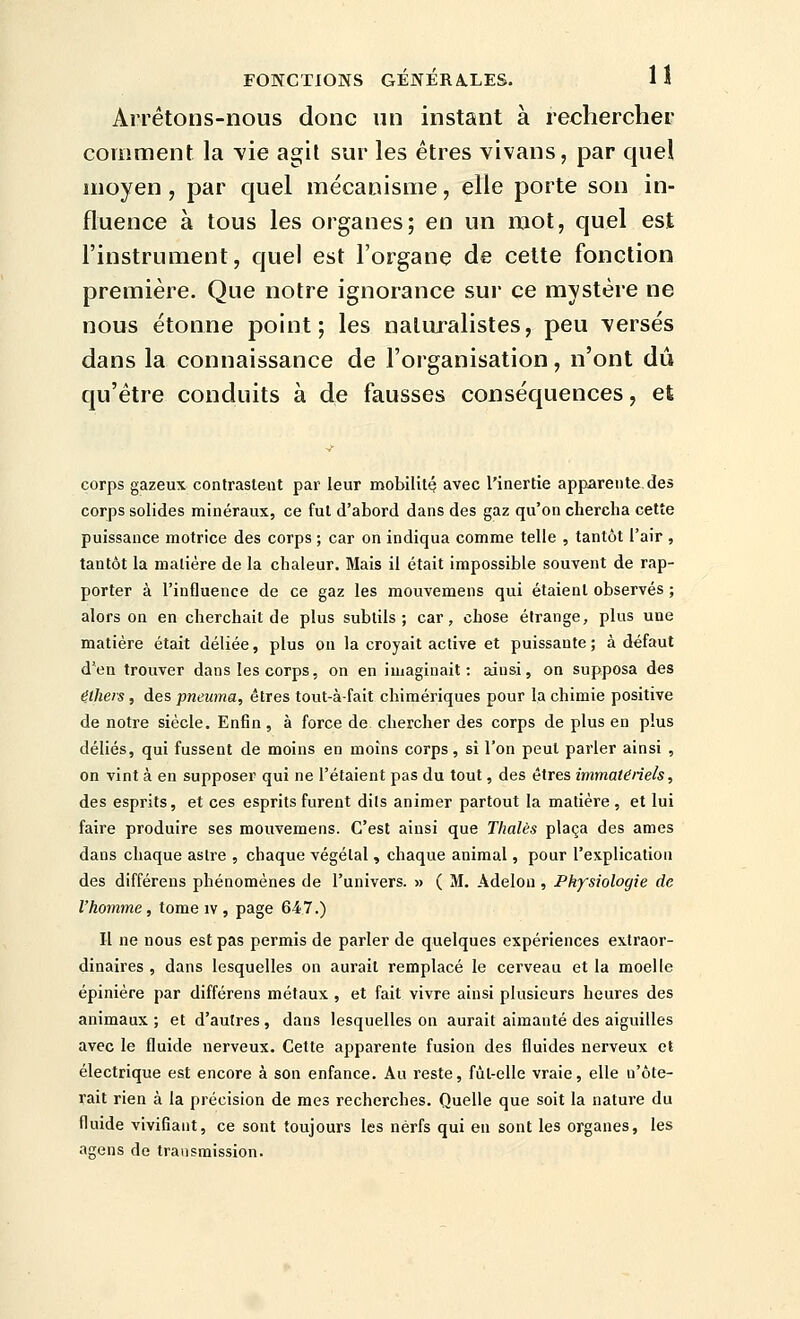 Arrétons-nous donc un instant à rechercher comment la vie agit sur les êtres vivans, par quel moyen, par quel mécanisme, elle porte son in- fluence à tous les organes; en un mot, quel est l'instrument, quel est l'organe de cette fonction première. Que notre ignorance sur ce mystère ne nous étonne point; les naturalistes, peu \ersés dans la connaissance de l'organisation, n'ont dû qu'être conduits à de fausses conséquences, et corps gazeux contrastent par leur mobilité avec l'inertie apparente des corps solides minéraux, ce fut d'abord dans des gaz qu'on chercha cette puissance motrice des corps ; car on indiqua comme telle , tantôt l'air , tantôt la matière de la chaleur. Mais il était impossible souvent de rap- porter à l'influence de ce gaz les mouvemens qui étaient observés ; alors on en cherchait de plus subtils; car, chose étrange, plus une matière était déliée, plus ou la croyait active et puissante; à défaut d'en trouver dans les corps, on en imaginait: ainsi, on supposa des étheis, des pneuma, êtres tout-à-fait chimériques pour la chimie positive de notre siècle. Enfin, à force de chercher des corps de plus en plus déliés, qui fussent de moins en moins corps, si l'on peut parler ainsi , on vint à en supposer qui ne l'étaient pas du tout, des êtres immatériels, des esprits, et ces esprits furent dits animer partout la matière, et lui faire produire ses mouvemens. C'est ainsi que Thaïes plaça des âmes dans chaque astre , chaque végétal , chaque animal, pour l'explication des différens phénomènes de l'univers. » ( M. Adelon, Physiologie de l'homme, tomeiv, page 647.) H ne nous est pas permis de parler de quelques expériences extraor- dinaires , dans lesquelles on aurait remplacé le cerveau et la moelle épinière par différens métaux , et fait vivre ainsi plusieurs heures des animaux ; et d'autres, dans lesquelles on aurait aimanté des aiguilles avec le fluide nerveux. Cette apparente fusion des fluides nerveux et électrique est encore à son enfance. Au reste, fût-elle vraie, elle u'ôte- rait rien à la précision de mes recherches. Quelle que soit la nature du fluide vivifiant, ce sont toujours les nerfs qui eu sont les organes, les agens de transmission.