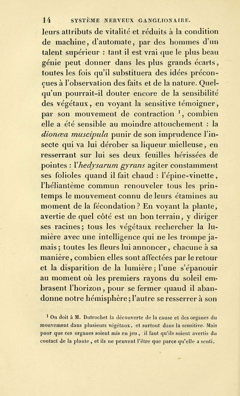 leurs attributs de vitalité et réduits à la condition de machine, d'automate, par des hommes d'un talent supérieur : tant il est vrai que le plus beau génie peut donner dans les plus grands écarts, toutes les fois qu'il substituera des idées précon- çues à l'observation des faits et de la nature. Quel- qu'un pourrait-il douter encore de la sensibilité des végétaux, en voyant la sensitive témoigner, par son mouvement de contraction % combien elle a été sensible au moindre attouchement : la dionœa muscipula punir de son imprudence l'in- secte qui va lui dérober sa liqueur mielleuse, en resserrant sur lui ses deux feuilles hérissées de pointes : Xhedysarum gyrans agiter constamment ses folioles quand il fait chaud : l'épine-vinette, l'héliantème commun renouveler tous les prin- temps le mouvement connu de leurs étamines au moment de la fécondation? En voyant la plante, avertie de quel côté est un bon terrain, y diriger ses racines ; tous les végétaux rechercher la lu- mière avec une intelligence qui ne les trompe ja- mais ; toutes les fleurs lui annoncer, chacune à sa manière, combien elles sont affectées par le retour et la disparition de la lumière ; l'une s'épanouir au moment oii les premiers rayons du soleil em- brasent l'horizon , pour se fermer quand il aban- donne notre hémisphère ; l'autre se resserrer à son ' On doit à M. Dutrochet la découverte de la cause et des organes du mouvement dans plusieurs végétaux, et surtout dans la sensitive. Mais pour que ces organes soient mis en jeu, il faut qu'ils soient avertis du contact de la plante , et ils ne peuvent l'être que parce qu'elle a senti.