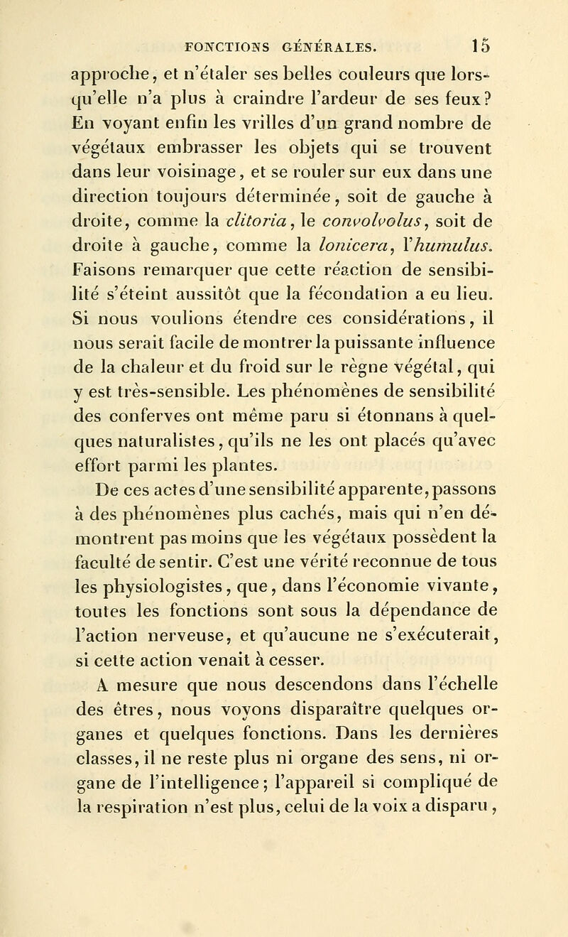 approche, et n'étaler ses belles couleurs que lors- qu'elle n'a plus à craindre l'ardeur de ses feux? En voyant enfin les vrilles d'un grand nombre de végétaux embrasser les objets qui se trouvent dans leur voisinage, et se rouler sur eux dans une direction toujours déterminée, soit de gauche à droite, comme la clitoria, le conuoluolus, soit de droite à gauche, comme la lonicera^ Xhumulus. Faisons remarquer que cette réaction de sensibi- lité s'éteint aussitôt que la fécondation a eu lieu. Si nous voulions étendre ces considérations, il nous serait facile de montrer la puissante influence de la chaleur et du froid sur le règne végétal, qui y est, très-sensible. Les phénomènes de sensibilité des conferves ont même paru si étonnans à quel- ques naturalistes, qu'ils ne les ont placés qu'avec effort parmi les plantes. De ces actes d'une sensibilité apparente, passons à des phénomènes plus cachés, mais qui n'en dé- montrent pas moins que les végétaux possèdent la faculté de sentir. C'est une vérité reconnue de tous les physiologistes, que, dans l'économie vivante, toutes les fonctions sont sous la dépendance de l'action nerveuse, et qu'aucune ne s'exécuterait, si cette action venait à cesser. A mesure que nous descendons dans l'échelle des êtres, nous voyons disparaître quelques or- ganes et quelques fonctions. Dans les dernières classes, il ne reste plus ni organe des sens, ni or- gane de l'intelligence ; l'appareil si compliqué de la respiration n'est plus, celui de la voix a disparu ,