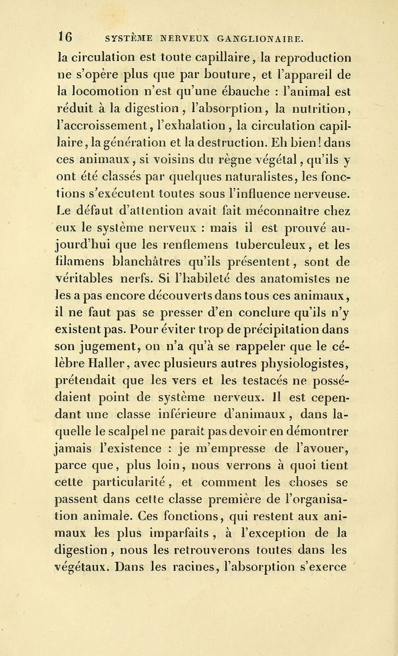 la circulation est toute capillaire, la reproduction ne s'opère plus que par bouture, et l'appareil de la locomotion n'est qu'une ébauche : l'animal est réduit à la digestion , l'absorption, la nutrition, l'accroissement, l'exhalation , la circulation capil- laire , la génération et la destruction. Eh bien ! dans ces animaux, si voisins du règne végétal, qu'ils y ont été classés par quelques naturalistes, les fonc- tions s'exécutent toutes sous l'influence nerveuse. Le défaut d'attention avait fait méconnaître chez eux le système nerveux : mais il est prouvé au- jourd'hui que les renflemens tuberculeux, et les filamens blanchâtres qu'ils présentent, sont de véritables nerfs. Si l'habileté des anatomistes ne les a pas encore découverts dans tous ces animaux, il ne faut pas se presser d'en conclure qu'ils n'y existent pas. Pour éviter trop de précipitation dans son jugement, on n'a qu'à se rappeler que le cé- lèbre Haller, avec plusieurs autres physiologistes, prétendait que les vers et les testacés ne possé- daient point de système nerveux. Il est cepen- dant une classe inférieure d'animaux , dans la- quelle le scalpel ne paraît pas devoir en démontrer jamais l'existence : je m'empresse de l'avouer, parce que, plus loin, nous verrons à quoi tient cette particularité, et comment les choses se passent dans cette classe première de l'organisa- tion animale. Ces fonctions, qui restent aux ani- maux les plus imparfaits , à l'exception de la digestion , nous les retrouverons toutes dans les végétaux. Dans les racines, l'absorption s'exerce