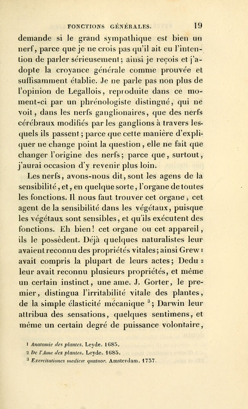 demande si le grand sympathique est bien un nerf, parce que je ne crois pas qu'il ait eu l'inten- tion de parler sérieusemenl; ainsi je reçois et j'a- dopte la croyance générale comme prouvée et suffisamment établie. Je ne parle pas non plus de l'opinion de Legallois, repioduite dans ce mo- ment-ci par un phrénologisle distingué j qui ne voit, dans les nerfs ganglionaires, que des nerfs cérébraux modifiés par les ganglions à travers les- qtiels ils passent ; parce que cette manière d'expli- quer ne change point la question , elle ne fait qiie changer l'origine des nerfs; parce que, surtout, j'aurai occasion d'y revenir plus loin. Les nerfs, avons-nous dit, sont les agens de la sensibilité, et, en quelque sorte, l'organe de toutes les fonctions. Il nous faut trouver cet organe -, cet agent de la sensibilité dans les végétaux, puisque les végétaux sont sensibles, et qu'ils exécutent des fonctions. Eh bien ! cet organe ou cet appareil, ils le possèdent. Déjà quelques naturalistes leur avaient reconnu des propriétés vitales; ainsi Grew i avait compris la plupart de leurs actes ; Dedu 2 leur avait reconnu plusieurs propriétés, et même un certain instinct, une ame. J. Gorter, le pre- mier, distingua l'irritabilité vitale des plantes, de la simple élasticité mécanique ^ ; Darwin leur attribua des sensations, quelques sentimens, et même un certain degré de puissance volontaire, 1 Anatomie des plantes. Leyde. 1685. 2 De l'Ame des plantes, Leyde. 1685. * Exercitationes medicœ quatuor. Amsterdam. 1737.