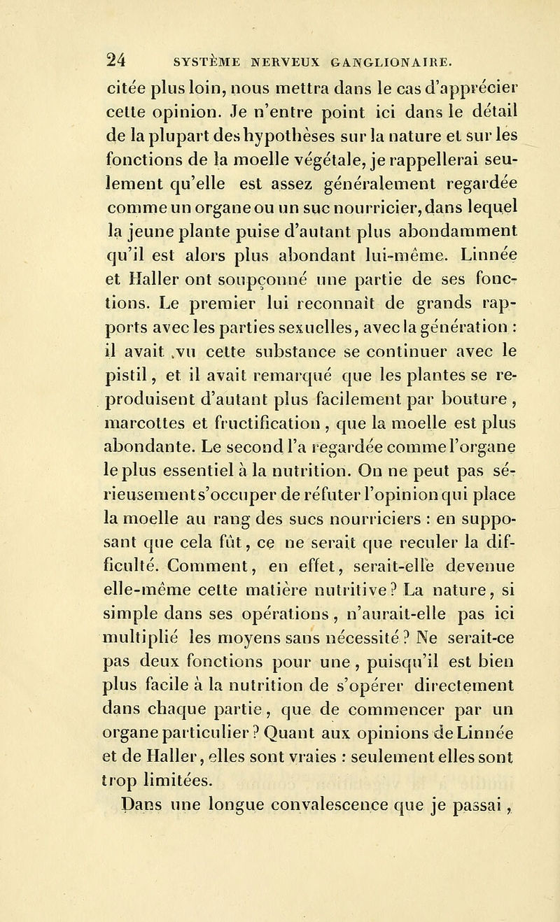 citée plus loin, nous mettra dans le cas d'apprécier celle opinion. Je n'entre point ici dans le détail de la plupart des hypothèses sur la nature et sur les fonctions de la moelle végétale, je rappellerai seu- lement qu'elle est assez généralement regardée comme un organe ou un suc nourricier, dans lequel la jeune plante puise d'autant plus abondamment qu'il est alors plus abondant lui-même. Linnée et Haller ont soupçonné une partie de ses fonc- tions. Le premier lui reconnaît de grands rap- ports avec les parties sexuelles, avec la génération : il avait .vu cette substance se continuer avec le pistil, et il avait remarqué que les plantes se re- produisent d'autant plus facilement par bouture , marcottes et fructification , que la moelle est plus abondante. Le second l'a regardée comme l'organe le plus essentiel à la nutrition. On ne peut pas sé- rieusements'occuper de réfuter l'opinion qui place la moelle au rang des sucs nourriciers : en suppo- sant que cela fût, ce ne serait que reculer la dif- ficulté. Comment, en effet, serait-elle devenue elle-même cette matière nutritive? La nature, si simple dans ses opérations, n'aurait-elle pas ici multiplié les moyens sans nécessité? Ne serait-ce pas deux fonctions pour une , puisqu'il est bien plus facile à la nutrition de s'opérer directement dans chaque partie, que de commencer par un organe particulier? Quant aux opinions de Linnée et de Haller, elles sont vraies : seulement elles sont trop limitées. Dans une longue convalescence que je passai,