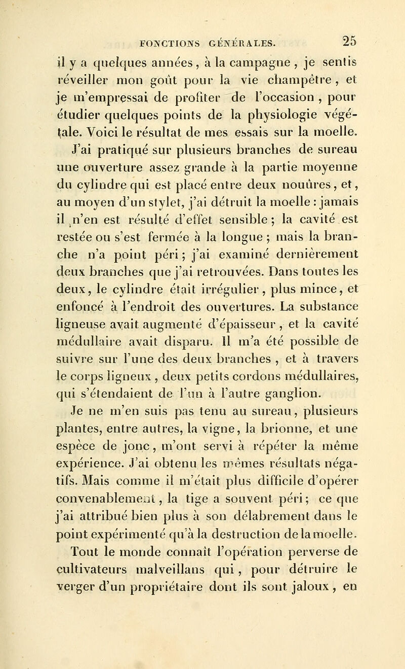 il y a quelques années , à la campagne , je sentis réveiller mon goût pour la vie champêtre , et je m'empressai de profiter de l'occasion , pour étudier quelques points de la physiologie végé- t;ale. Voici le résultat de mes essais sur la moelle. J'ai pratiqué sur plusieurs branches de sureau une ouverture assez grande à la partie moyenne du cylindre qui est placé entre deux nouùres, et, au moyen d'un stylet, j'ai détruit la moelle : jamais il .n'en est résulté d'effet sensible ; la cavité est restée ou s'est fermée à la longue ; mais la bran- che n'a point péri ; j'ai examiné dernièrement deux branches que j'ai retrouvées. Dans toutes les deux, le cylindre était irrégulier, plus mince, et enfoncé à Tendroit des ouvertures. La substance ligneuse avait augmenté d'épaisseur , et la cavité médullaire avait disparu. 11 m'a été possible de suivre sur l'une des deux branches , et à travers le corps ligneux , deux petits cordons médullaires, qui s'étendaient de l'un à l'autre ganglion. Je ne m'en suis pas tenu au sureau, plusieurs plantes, entre autres, la vigne, la brionne, et une espèce de jonc, m'ont servi à répéter la même expérience. J'ai obtenu les mêmes résultats néga- tifs. Mais comme il m'était plus difficile d'opérer convenablemeoi, la tige a souvent péri; ce que j'ai attribué bien plus à son délabrement dans le point expérimenté qu'à la destruction de la moelle. Tout le monde connaît l'opération perverse de cultivateurs malveillans qui , pour détruire le verger d'un propriétaire dont ils sont jaloux , en