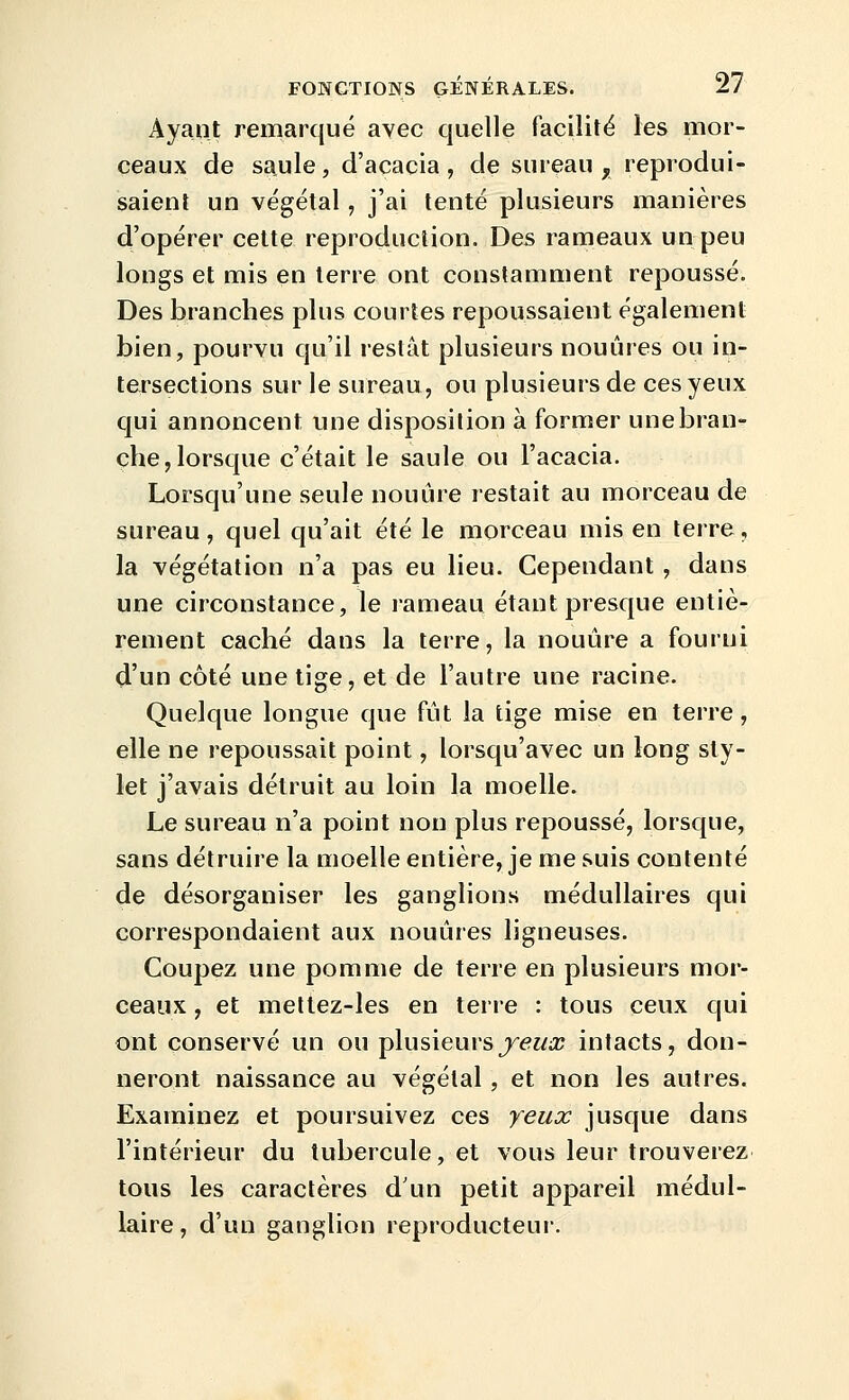 Ayant remarqué avec quelle facilité les mor- ceaux de saule, d'acacia, de sureau, reprodui- saient un végétal, j'ai tenté plusieurs manières d'opérer cette reproduction. Des rameaux un peu longs et mis en terre ont constamment repoussé. Des branches plus courtes repoussaient également bien, pourvu qu'il restât plusieurs nouûres ou in- tersections sur le sureau, ou plusieurs de ces yeux qui annoncent une disposition à former une bran- che, lorsque c'était le saule ou l'acacia. Lorsqu'une seule nouure restait au morceau de sureau, quel qu'ait été le morceau mis en terre, la végétation n'a pas eu lieu. Cependant , dans une circonstance, le rameau étant presque entiè- rement caché dans la terre, la nouûre a fourni d'un côté une tige, et de l'autre une racine. Quelque longue que fut la tige mise en terre, elle ne repoussait point, lorsqu'avec un long sty- let j'avais détruit au loin la moelle. Le sureau n'a point non plus repoussé, lorsque, sans détruire la moelle entière, je me suis contenté de désorganiser les ganglions médullaires qui correspondaient aux nouûres ligneuses. Coupez une pomme de terre en plusieurs mor- ceaux , et meltez-les en terre : tous ceux qui ont conservé un ou plusieurs j'eucc intacts, don- neront naissance au végétal, et non les autres. Examinez et poursuivez ces yeux jusque dans l'intérieur du tubercule, et vous leur trouverez tous les caractères d'un petit appareil médul- laire , d'un ganglion reproducteur.