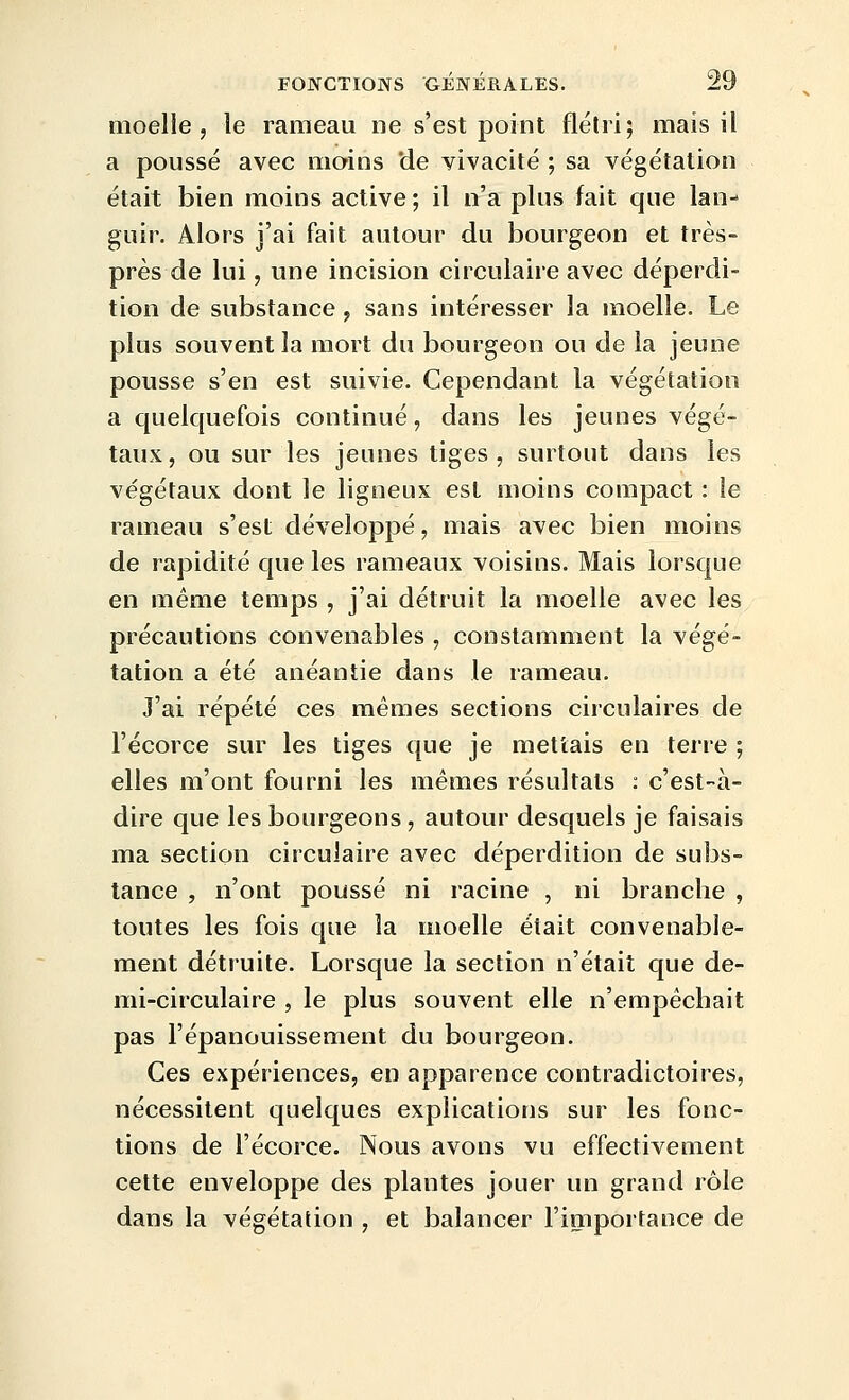 moelle, le rameau ne s'est point flétri; mais il a poussé avec moins 'de vivacité ; sa végétation était bien moins active ; il n'a plus fait que lan- guir. Alors j'ai fait autour du bourgeon et très- près de lui, une incision circulaire avec déperdi- tion de substance , sans intéresser la moelle. Le plus souvent la mort du bourgeon ou de la jeune pousse s'en est suivie. Cependant la végétation a quelquefois continué, dans les jeunes végé- taux, ou sur les jeunes tiges, surtout dans les végétaux dont le ligneux est moins compact : le rameau s'est développé, mais avec bien moins de rapidité que les rameaux voisins. Mais lorsque en même temps , j'ai détruit la moelle avec les précautions convenables , constamment la végé- tation a été anéantie dans le rameau. J'ai répété ces mêmes sections circulaires de l'écorce sur les tiges que je mettais en terre ; elles m'ont fourni les mêmes résultats : c'est-à- dire que les bourgeons, autour desquels je faisais ma section circulaire avec déperdition de subs- tance , n'ont poussé ni racine , ni branche , toutes les fois que la moelle était convenable- ment détruite. Lorsque la section n'était que de- mi-circulaire , le plus souvent elle n'empêchait pas l'épanouissement du bourgeon. Ces expériences, en apparence contradictoires, nécessitent quelques explications sur les fonc- tions de l'écorce. Nous avons vu effectivement cette enveloppe des plantes jouer un grand rôle dans la végétation , et balancer l'importance de