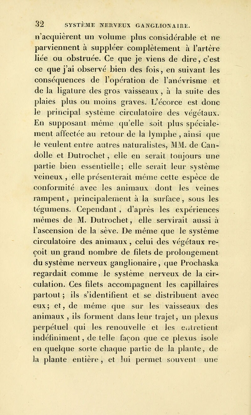 n'acquièrent un volume plus considérable et ne parviennent à suppléer complètement à l'artère liée ou obstruée. Ce que je viens de dire, c'est ce que j'ai observé bien des fois, en suivant les conséquences de l'opération de l'anévrisme et de la ligature des gros vaisseaux , à la suite des plaies plus ou moins graves. L'écorce est donc le principal système circulatoire des végétaux. En supposant même qu'elle soit plus spéciale- ment affectée au retour de la lymphe , ainsi que le veulent entre autres naturalistes, MM. de Can- dolle et Dutiochet, elle en serait toujours une partie bien essentielle; elle serait leur système veineux , elle présenterait même cette espèce de conformité avec les animaux dont les veines rampent, principalement à la surface, sous les tégumens. Cependant , d'après les expériences mêmes de M. Dutrochet, elle servirait aussi a l'ascension de la sève. De même que le système circulatoire des animaux, celui des végétaux re- çoit un grand nombre de filets de prolongement du système nerveux ganglionaire, que Prochaska regardait comme le système nerveux de la cir- culation. Ces filets accompagnent les capillaires partout ; ils s'identifient et se distribuent avec eux; et, de même que sur les vaisseaux des animaux , ils forment dans leur trajet, un plexus perpétuel qui les renouvelle et les entretient indéfiniment, de telle façon que ce plexus isole en quelque sorte chaque partie de la plante, de la plante entière , et lui permet souvent une