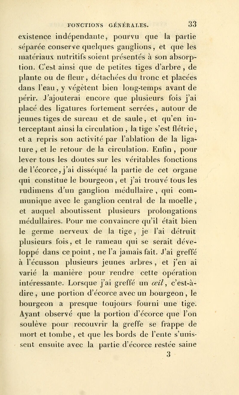 existence indépendante, pourvu que la partie séparée conserve quelques ganglions, et que les matériaux nutritifs soient présentés à son absorp- tion. C'est ainsi que de petites tiges d'arbre , de plante ou de fleur, détachées du tronc et placées dans l'eau, y végètent bien long-temps avant de périr. J'ajouterai encore que plusieurs fois j'ai placé des ligatures fortement serrées, autour de jeunes tiges de sureau et de saule, et qu'en in- terceptant ainsi la circulation , la tige s'est flétrie, et a repris son activité par l'ablation de la liga- ture , et le retour de la circulation. Enfin , pour lever tous les doutes sur les véritables fonctions de l'écorce, j'ai disséqué la partie de cet organe qui constitue le bourgeon , et j'ai trouvé tous les rudimens d'un ganglion médullaire , qui com- munique avec le ganglion central de la moelle, et auquel aboutissent plusieurs prolongations médullaires. Pour me convaincre qu'il était bien le germe nerveux de la tige, je l'ai détruit plusieurs fois, et le rameau qui se serait déve- loppé dans ce point, ne l'a jamais fait. J'ai greffé à l'écusson plusieurs jeunes arbres , et j'en ai varié la manière pour rendre cette opération intéressante. Lorsque j'ai greffé un œil ^ c'est-à- dire , une portion d'écorce avec un bourgeon, le bourgeon a presque toujours fourni une tige. Ayant observé que la portion d'écorce que l'on soulève pour recouvrir la greffe se frappe de mort et tombe, et que les bords de l'ente s'unis- sent ensuite avec la partie d'écorce restée saine 3