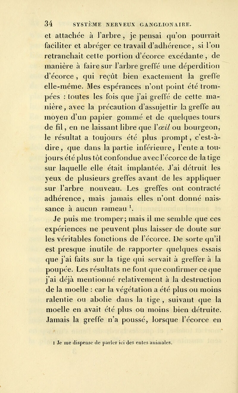 et attachée à J'arbre , je pensai qu'on poiiirait faciliter et abréger ce travail d'adhérence, si l'on retranchait celte portion d'écorce excédante , de manière à faiiesur l'arbre greffé une déperdition d'écorce , qui reçût bien exactement la greffe elle-même. Mes espérances n'ont point été trom- pées : toutes les fois que j'ai greffé de cette ma- nière, avec la précaution d'assujettir la greffe au moyen d'un papier gommé et de quelques tours de fil, en ne laissant libre que Vœil ou bourgeon, le résultat a toujours été pltis prompt, c'est-à- dire, que dans la partie inférieure, l'ente a tou- jours été plus tôt confondue avec l'écorce de la tige sur laquelle elle était implantée. J'ai détruit I«s yeux de plusieurs greffes avant de les appliquer sur l'arbre nouveau. Les greffes ont contracté adhérence, mais jamais elles n'ont donné nais- sance à aucun rameau ^ Je puis me tromper; mais il me semble que ces expériences ne peuvent plus laisser de doute sur les véritables fonctions de l'écorce. De sorte qu'il est presque inutile de rapporter quelques essais que j'ai faits sur la tige qui servait à greffer à la poupée. Les résultats ne font que confirmer ce que j'ai déjà mentionné relativement à la desliuction de la moelle : car la végétation a été plus ou moins ralentie ou abolie dans la tige , suivant que la moelle en avait été plus où moins bien détruite. Jamais la greffe n'a poussé, lorsque l'écorce en I Je me dispense de parler ici des entes animales.