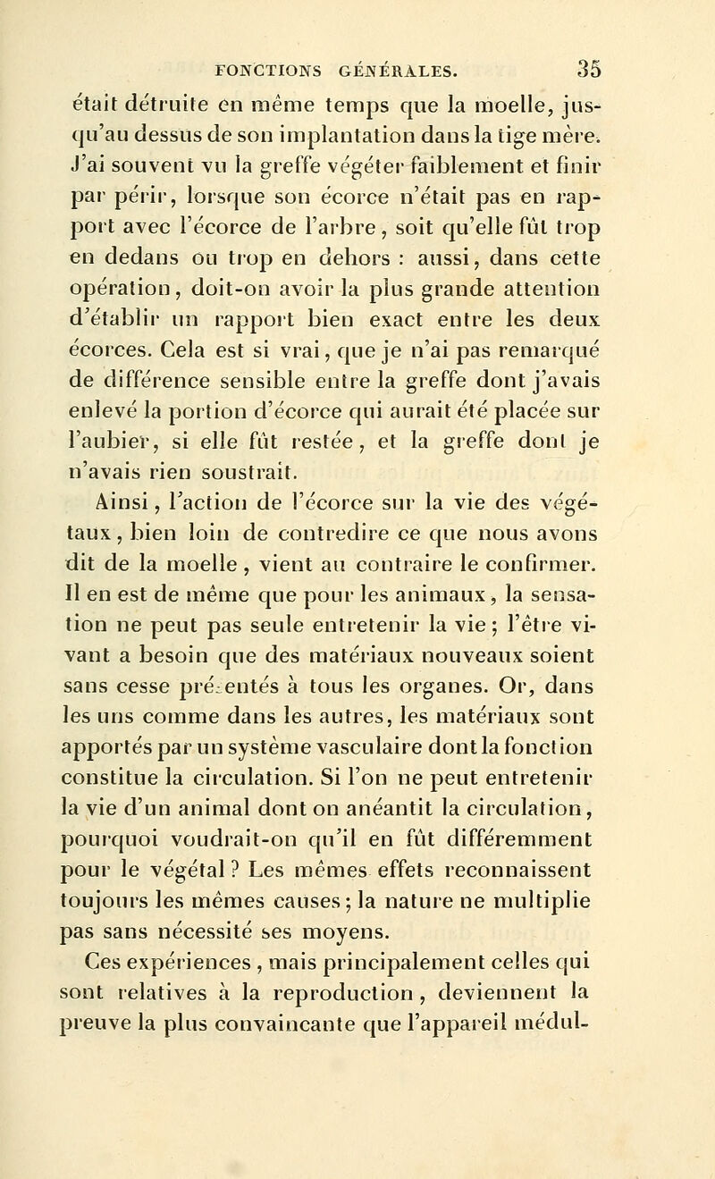 était détruite un même temps que la moelle, jus- qu'au dessus de son implantation dans la tige mère. J'ai souvent vu la greffe végéter faiblement et finir par périr, lorsque son écorce n'était pas en rap- port avec l'écorce de l'arbre, soit qu'elle fut trop en dedans ou trop en dehors : aussi, dans cette opération, doit-on avoir la plus grande attention d'établir un rapport bien exact entre les deux écorces. Cela est si vrai, que je n'ai pas remarqué de différence sensible entre la greffe dont j'avais enlevé la portion d'écorce qui aurait été placée sur l'aubier, si elle fût restée, et la greffe doni je n'avais rien soustrait. Ainsi, Taction de l'écorce sur la vie des végé- taux, bien loin de contredire ce que nous avons dit de la moelle , vient au contraire le confirmer. Il en est de même que pour les animaux, la sensa- tion ne peut pas seule entretenir la vie ; Vêtve vi- vant a besoin que des matériaux nouveaux soient sans cesse présentés à tous les organes. Or, dans les uns comme dans les autres, les matériaux sont apportés par un système vasculaire dont la fonction constitue la circulation. Si l'on ne peut entretenir la vie d'un animal dont on anéantit la circulation, pourquoi voudrait-on qu'il en fût différemment pour le végétal ? Les mêmes effets reconnaissent toujours les mêmes causes; la nature ne multiplie pas sans nécessité ses moyens. Ces expériences , mais principalement celles qui sont relatives à la reproduction , deviennent la preuve la plus convaincante que l'appareil médul-