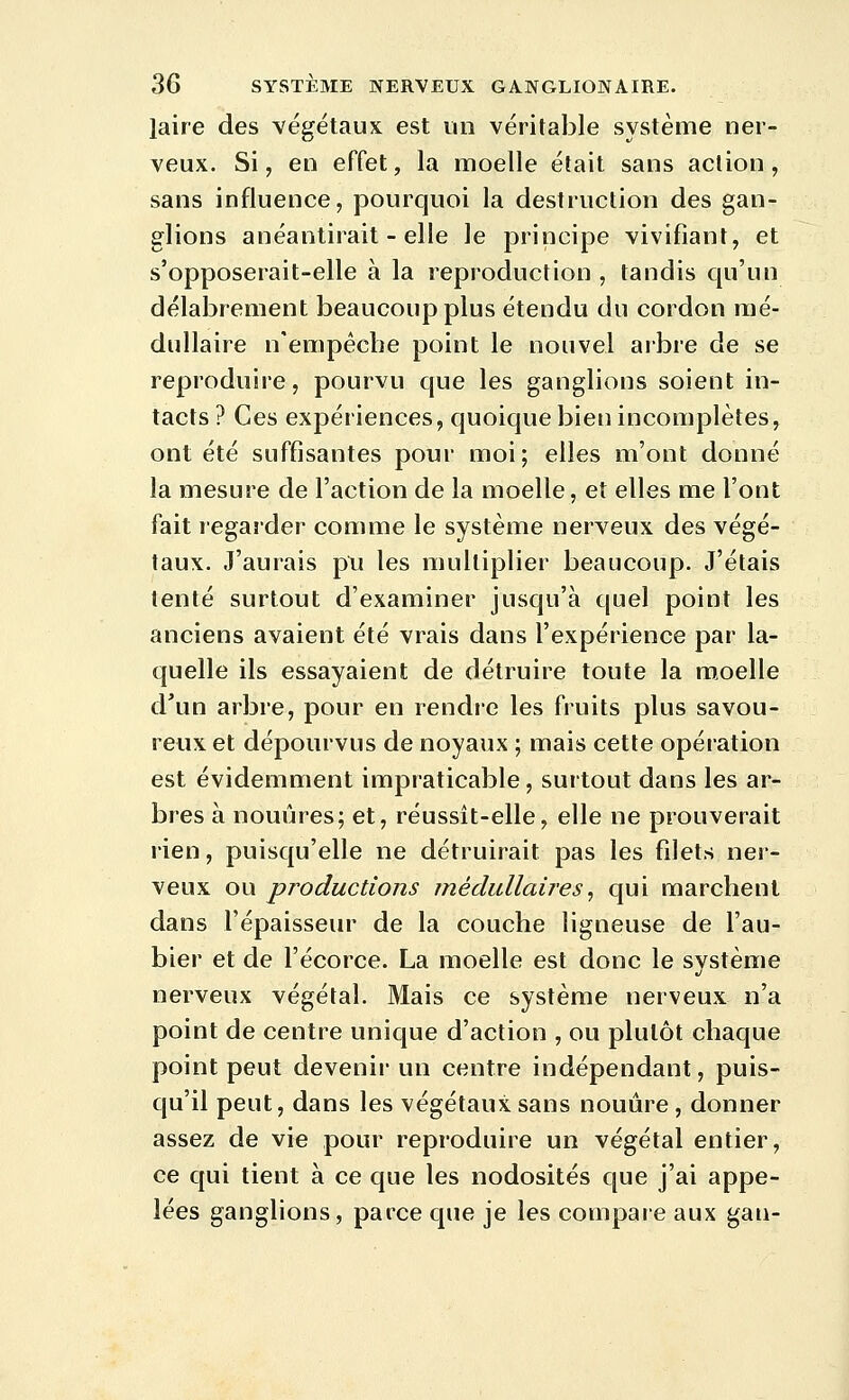 laire des végétaux est un véritable système ner- veux. Si, en effet, la moelle était sans action, sans influence, pourquoi la destruction des gan- glions anéantirait - elle le principe vivifiant, et s'opposerait-elle à la reproduction , tandis qu'un délabrement beaucoup plus étendu du cordon mé- dullaire n'empécbe point le nouvel arbre de se reproduire, pourvu que les ganglions soient in- tacts ? Ces expériences, quoique bien incomplètes, ont été suffisantes pour moi; elles m'ont donné la mesure de l'action de la moelle, et elles me l'ont fait regarder comme le système nerveux des végé- taux. J'aurais pu les multiplier beaucoup. J'étais tenté surtout d'examiner jusqu'à quel point les anciens avaient été vrais dans l'expérience par la- quelle ils essayaient de détruire toute la moelle d'un arbre, pour en rendre les fruits plus savou- reux et dépourvus de noyaux ; mais cette opération est évidemment impraticable, surtout dans les ar- bres à nouûres; et, réussit-elle, elle ne prouverait rien, puisqu'elle ne détruirait pas les filets ner- veux ou productions médullaires^ qui marchent dans l'épaisseur de la couche ligneuse de l'au- bier et de l'écorce. La moelle est donc le système nerveux végétal. Mais ce système nerveux n'a point de centre unique d'action , ou plutôt chaque point peut devenir un centre indépendant, puis- cju'il peut, dans les végétaux sans nouûre, donner assez de vie pour reproduire un végétal entier, ce qui tient à ce que les nodosités que j'ai appe- lées ganglions, parce que je les compare aux gan-